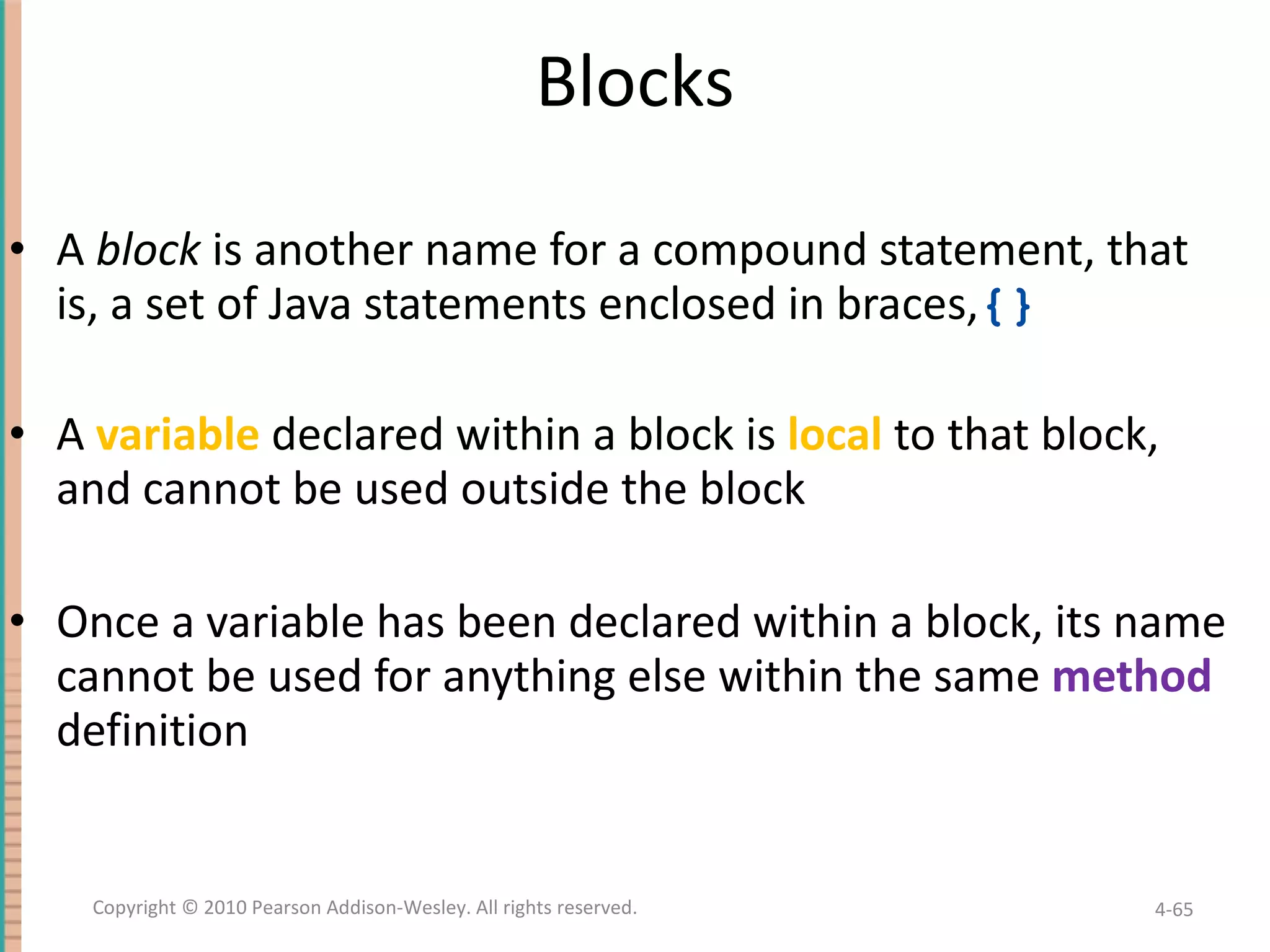 Blocks A block is another name for a compound statement, that is, a set of Java statements enclosed in braces, {} A variable declared within a block is local to that block, and cannot be used outside the block Once a variable has been declared within a block, its name cannot be used for anything else within the same method definition 4- Copyright © 2010 Pearson Addison-Wesley. All rights reserved. 