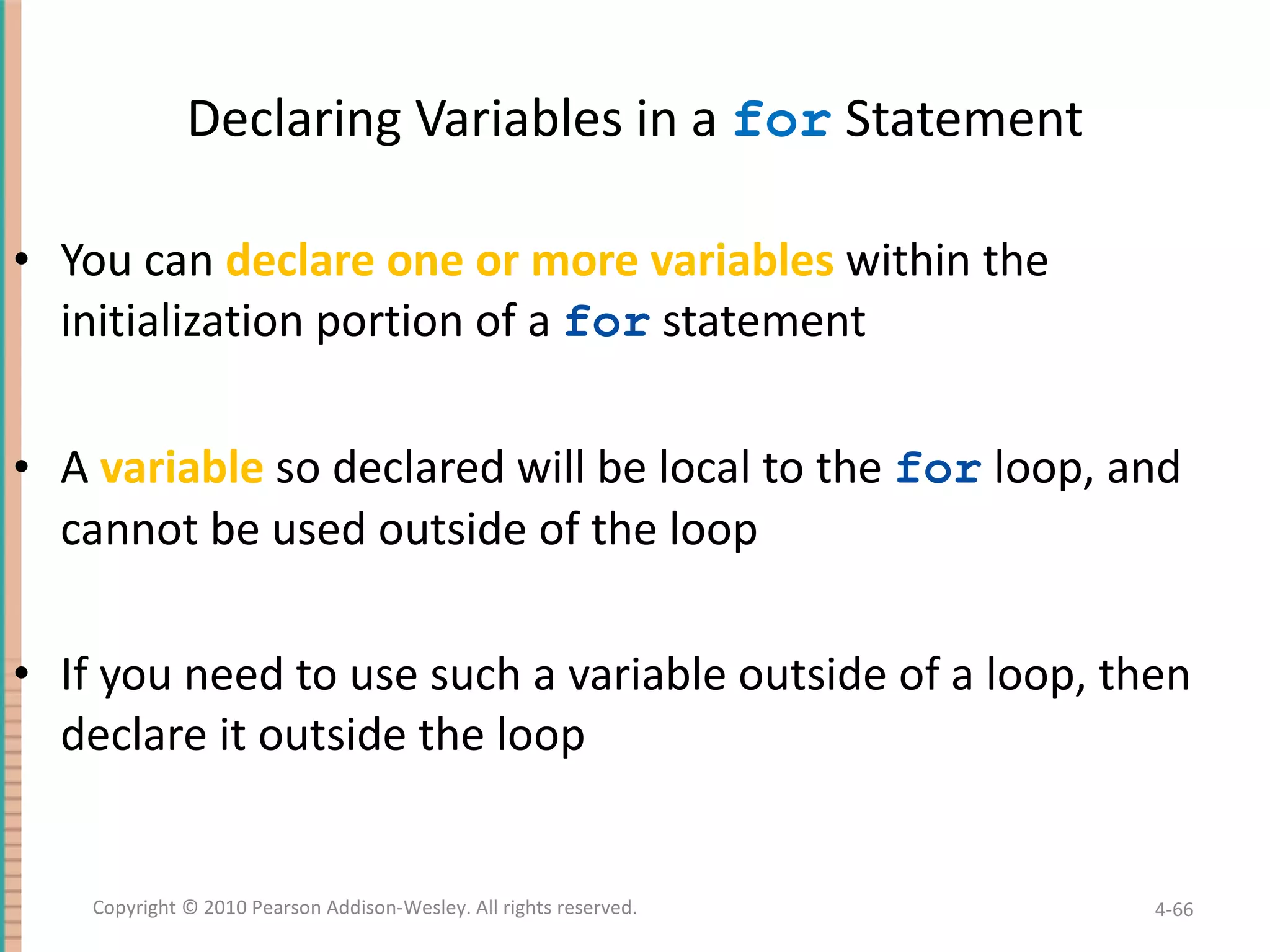 Declaring Variables in a for Statement You can declare one or more variables within the initialization portion of a for statement A variable so declared will be local to the for loop, and cannot be used outside of the loop If you need to use such a variable outside of a loop, then declare it outside the loop 4- Copyright © 2010 Pearson Addison-Wesley. All rights reserved. 