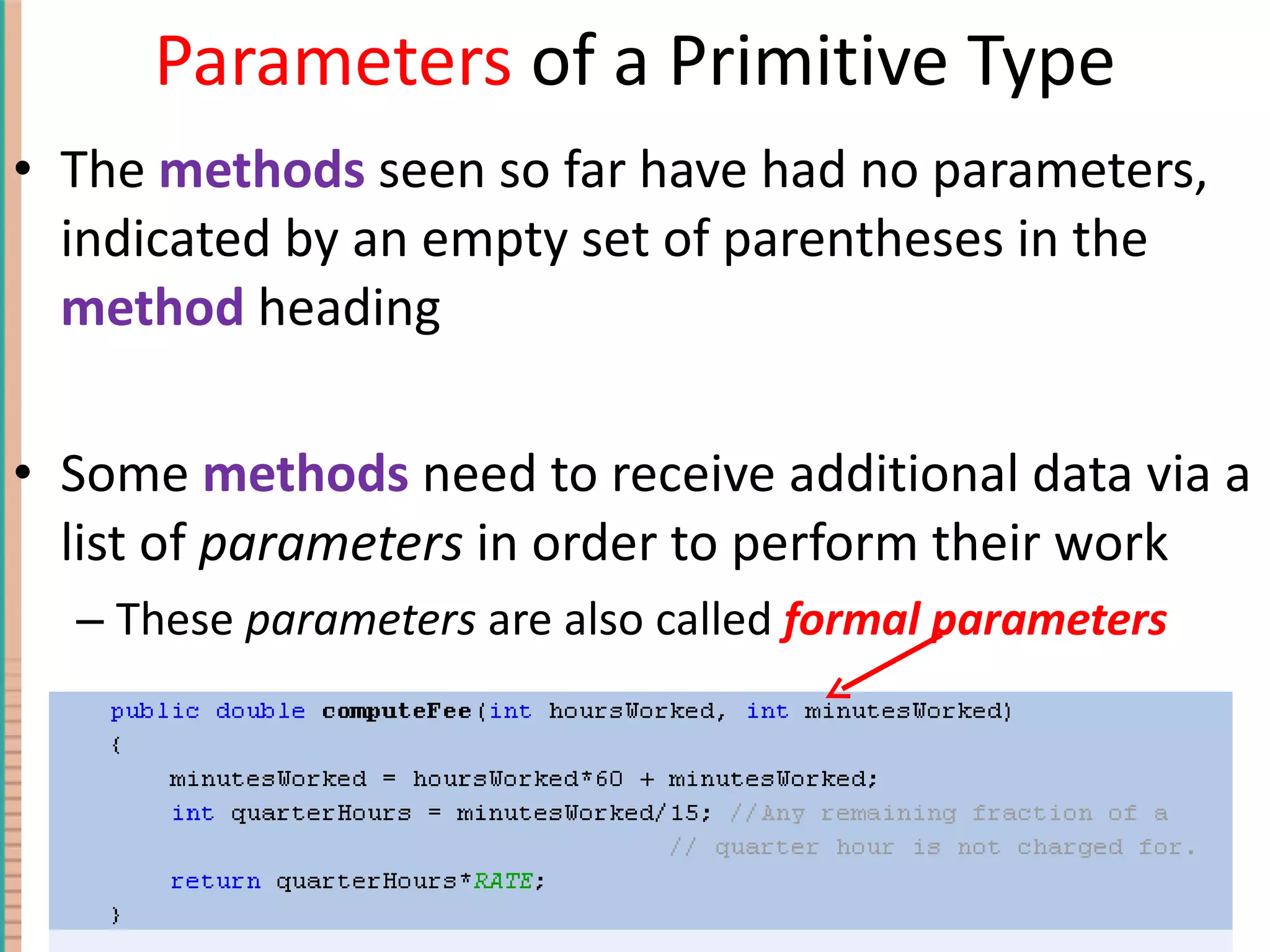 Parameters of a Primitive Type The methods seen so far have had no parameters, indicated by an empty set of parentheses in the method heading Some methods need to receive additional data via a list of parameters in order to perform their work These parameters are also called formal parameters 4- Copyright © 2010 Pearson Addison-Wesley. All rights reserved. 