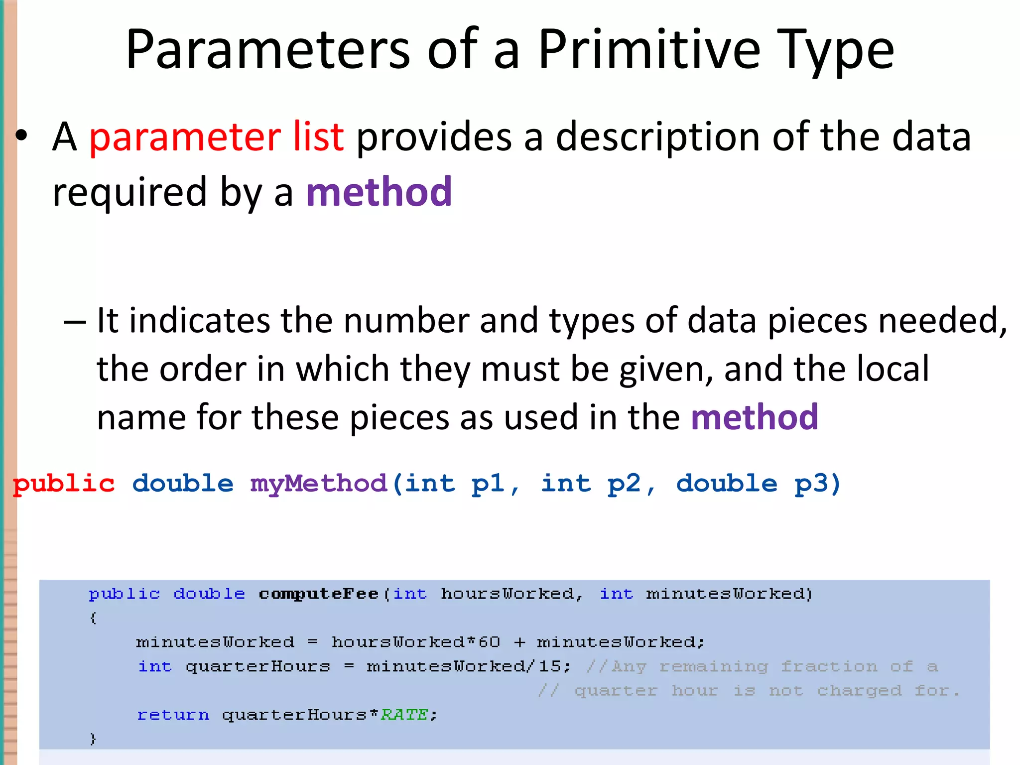 Parameters of a Primitive Type A parameter list provides a description of the data required by a method It indicates the number and types of data pieces needed, the order in which they must be given, and the local name for these pieces as used in the method public double myMethod (int p1, int p2, double p3) 4- Copyright © 2010 Pearson Addison-Wesley. All rights reserved. 