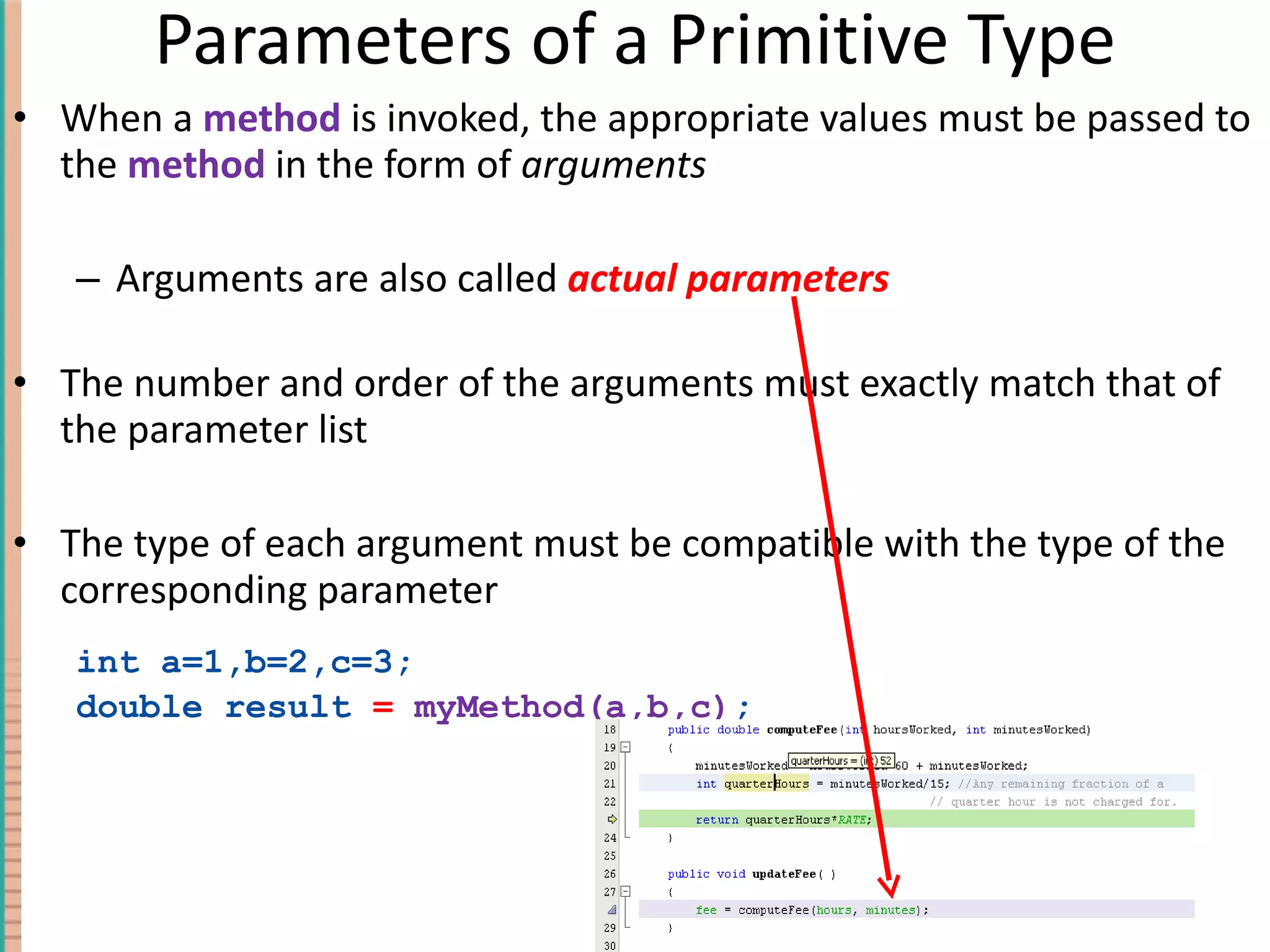 Parameters of a Primitive Type When a method is invoked, the appropriate values must be passed to the method in the form of arguments Arguments are also called actual parameters The number and order of the arguments must exactly match that of the parameter list The type of each argument must be compatible with the type of the corresponding parameter int a=1,b=2,c=3; double result = myMethod(a,b,c) ; 4- 