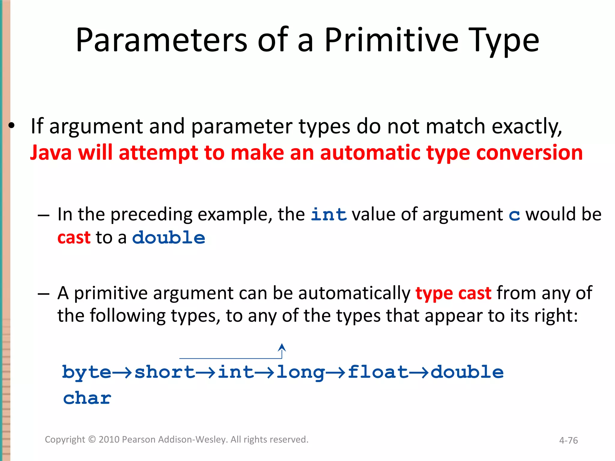 Parameters of a Primitive Type If argument and parameter types do not match exactly, Java will attempt to make an automatic type conversion In the preceding example, the int value of argument c would be cast to a double A primitive argument can be automatically type cast from any of the following types, to any of the types that appear to its right: byte  short  int  long  float  double char 4- Copyright © 2010 Pearson Addison-Wesley. All rights reserved. 
