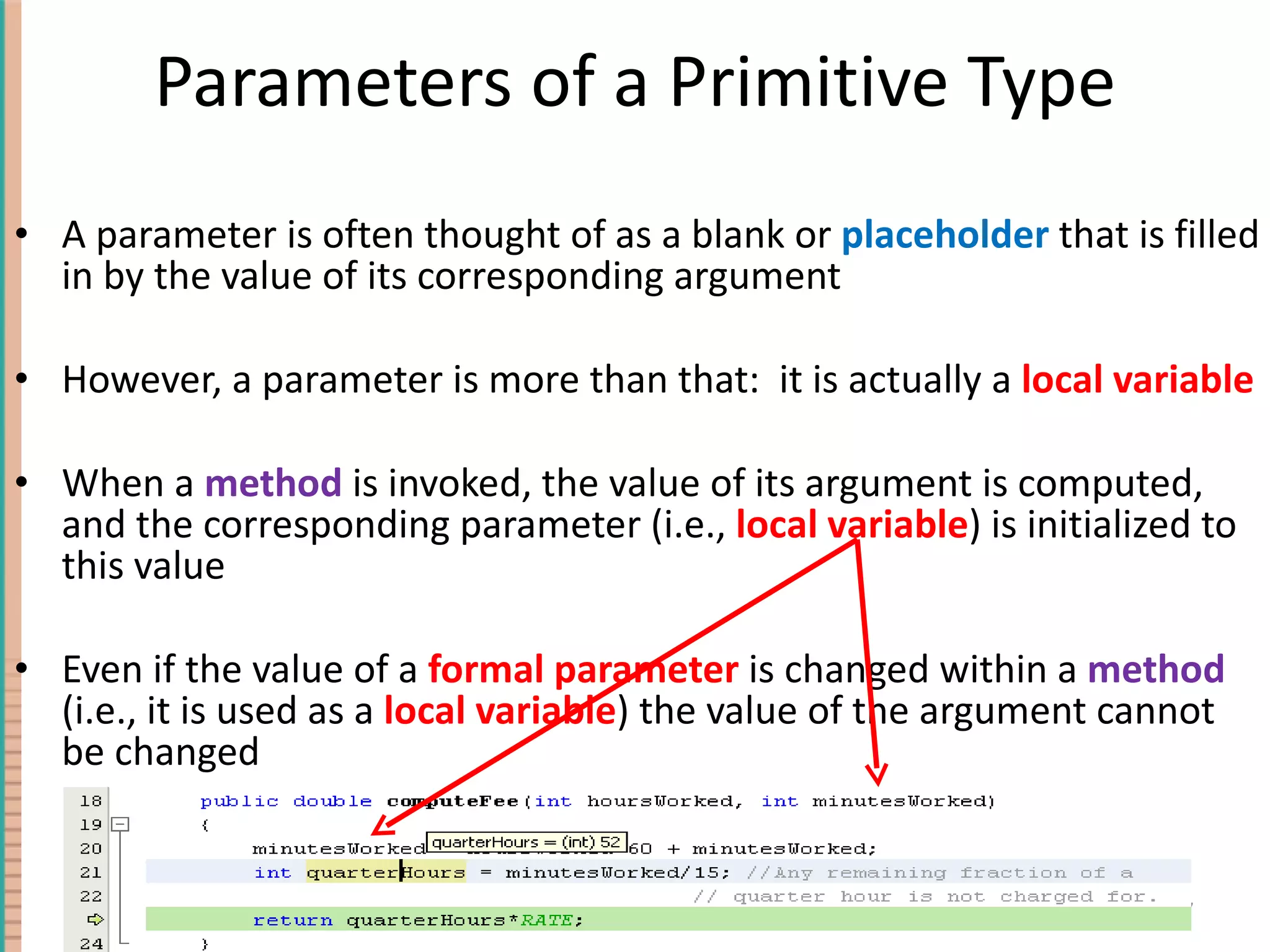 Parameters of a Primitive Type A parameter is often thought of as a blank or placeholder that is filled in by the value of its corresponding argument However, a parameter is more than that: it is actually a local variable When a method is invoked, the value of its argument is computed, and the corresponding parameter (i.e., local variable ) is initialized to this value Even if the value of a formal parameter is changed within a method (i.e., it is used as a local variable ) the value of the argument cannot be changed 4- 