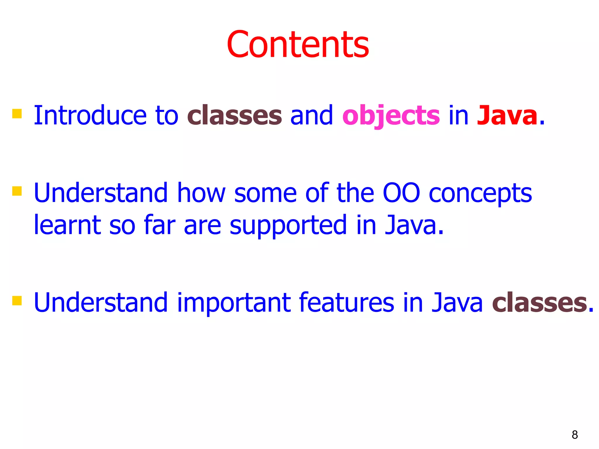 Contents Introduce to classes and objects in Java . Understand how some of the OO concepts learnt so far are supported in Java. Understand important features in Java classes . 