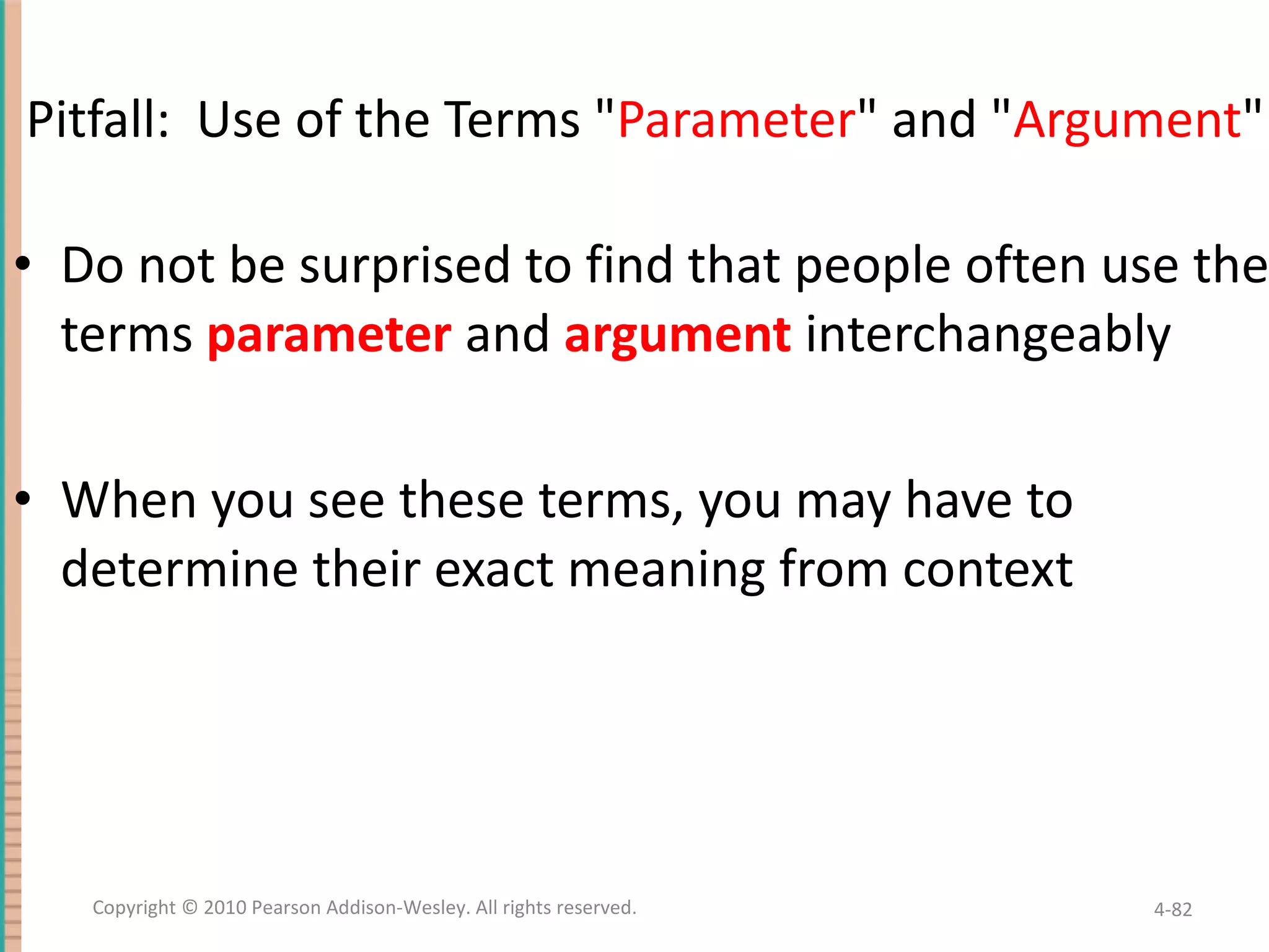 Pitfall: Use of the Terms &quot; Parameter &quot; and &quot; Argument &quot; Do not be surprised to find that people often use the terms parameter and argument interchangeably When you see these terms, you may have to determine their exact meaning from context 4- Copyright © 2010 Pearson Addison-Wesley. All rights reserved. 