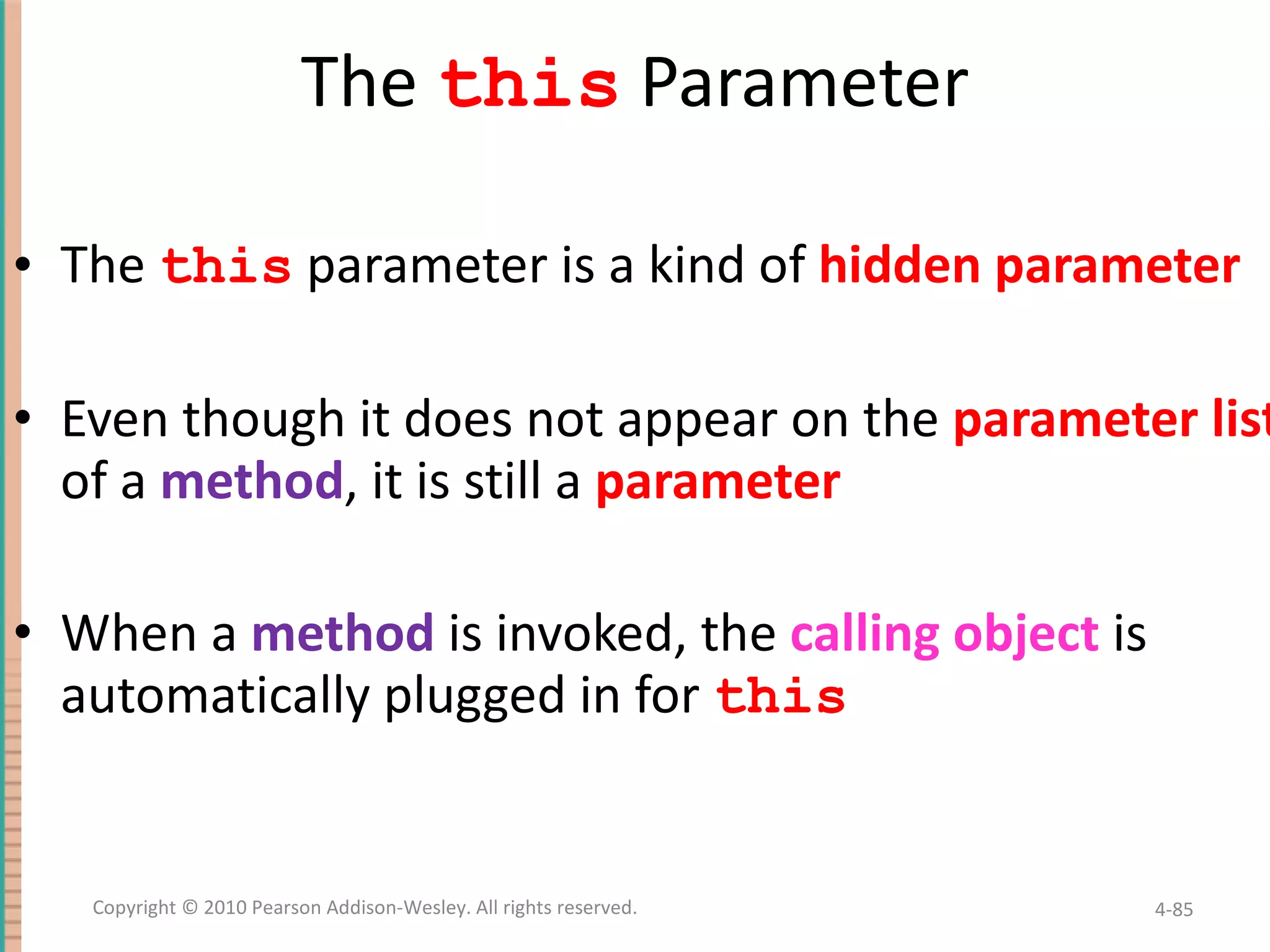The this Parameter The this parameter is a kind of hidden parameter Even though it does not appear on the parameter list of a method , it is still a parameter When a method is invoked, the calling object is automatically plugged in for this 4- Copyright © 2010 Pearson Addison-Wesley. All rights reserved. 