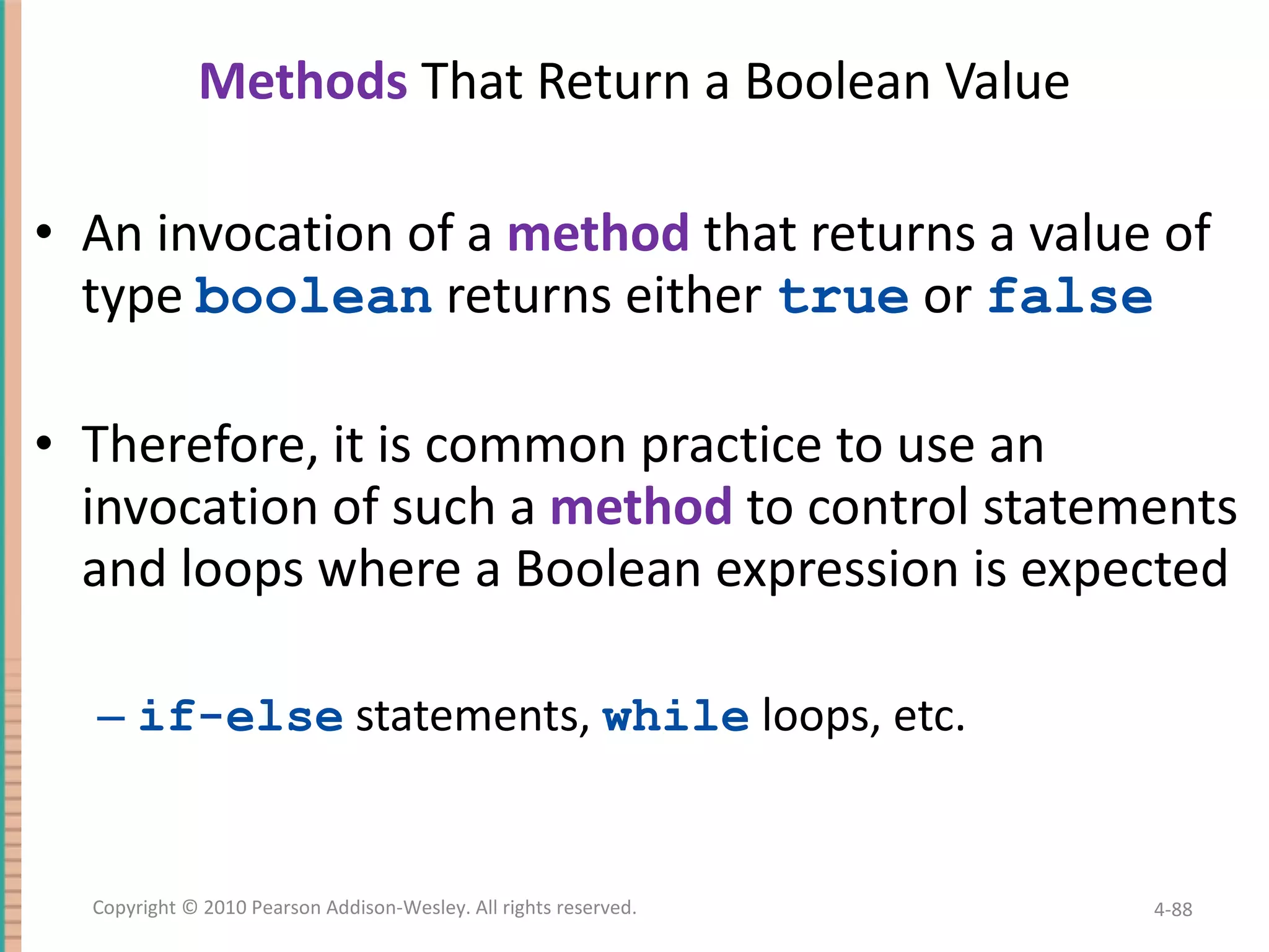 Methods That Return a Boolean Value An invocation of a method that returns a value of type boolean returns either true or false Therefore, it is common practice to use an invocation of such a method to control statements and loops where a Boolean expression is expected if-else statements, while loops, etc. 4- Copyright © 2010 Pearson Addison-Wesley. All rights reserved. 