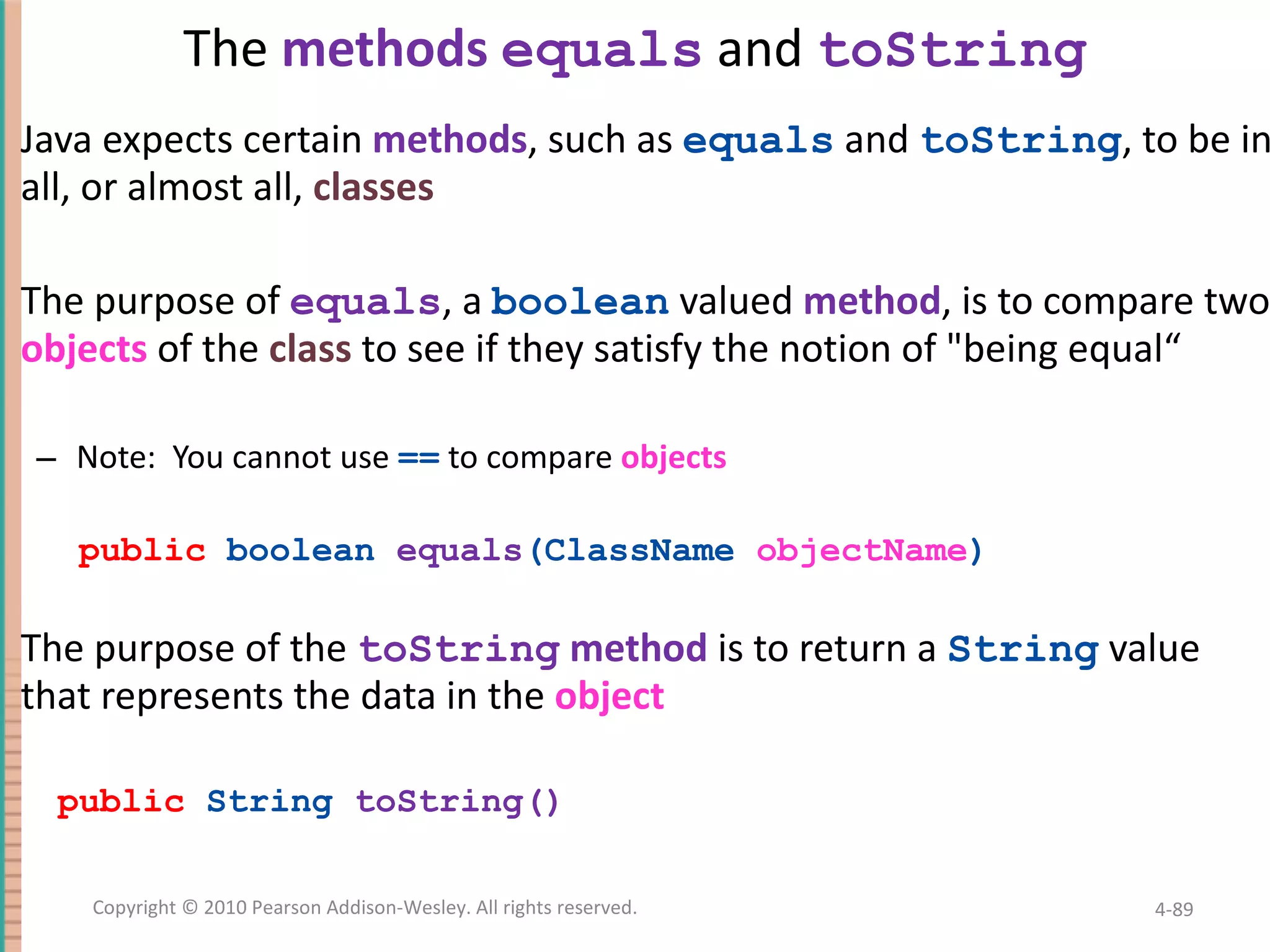 The methods equals and toString Java expects certain methods , such as equals and toString , to be in all, or almost all, classes The purpose of equals , a boolean valued method , is to compare two objects of the class to see if they satisfy the notion of &quot;being equal“ Note: You cannot use == to compare objects public boolean equals (ClassName objectName ) The purpose of the toString method is to return a String value that represents the data in the object public String toString() 4- Copyright © 2010 Pearson Addison-Wesley. All rights reserved. 