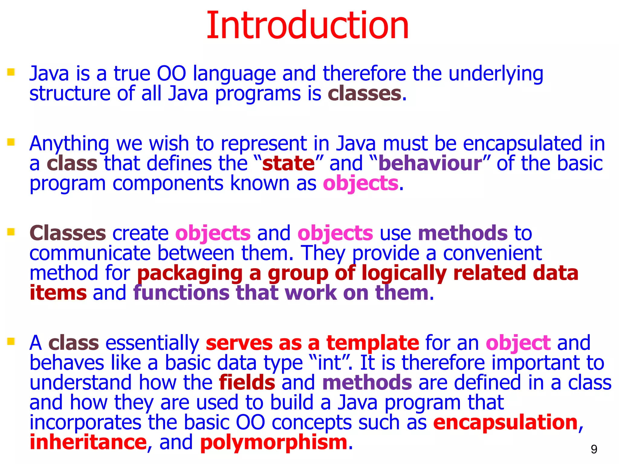 Introduction Java is a true OO language and therefore the underlying structure of all Java programs is classes . Anything we wish to represent in Java must be encapsulated in a class that defines the “ state ” and “ behaviour ” of the basic program components known as objects . Classes create objects and objects use methods to communicate between them. They provide a convenient method for packaging a group of logically related data items and functions that work on them . A class essentially serves as a template for an object and behaves like a basic data type “int”. It is therefore important to understand how the fields and methods are defined in a class and how they are used to build a Java program that incorporates the basic OO concepts such as encapsulation , inheritance , and polymorphism . 