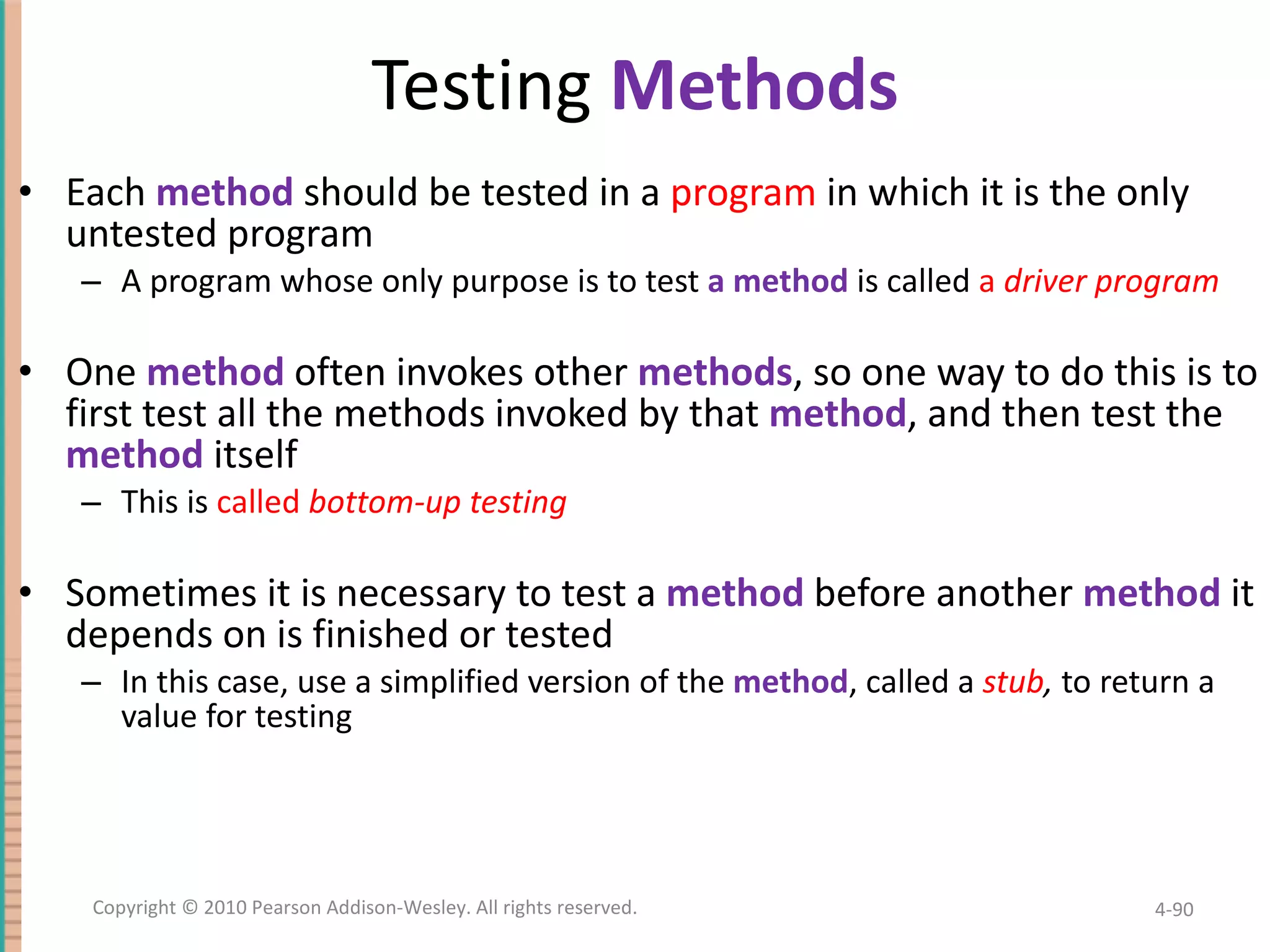 Testing Methods Each method should be tested in a program in which it is the only untested program A program whose only purpose is to test a method is called a driver program One method often invokes other methods , so one way to do this is to first test all the methods invoked by that method , and then test the method itself This is called bottom-up testing Sometimes it is necessary to test a method before another method it depends on is finished or tested In this case, use a simplified version of the method , called a stub , to return a value for testing 4- Copyright © 2010 Pearson Addison-Wesley. All rights reserved. 