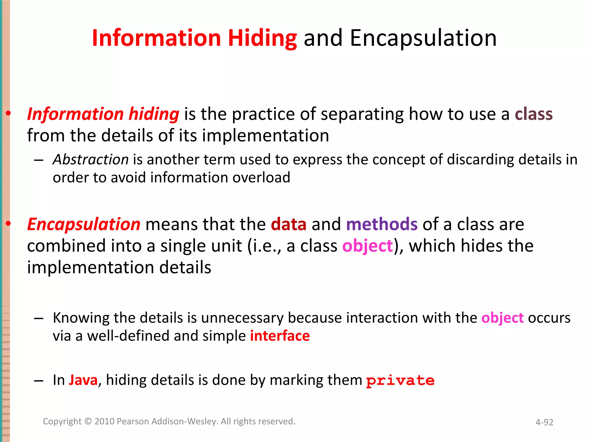 Information Hiding and Encapsulation Information hiding is the practice of separating how to use a class from the details of its implementation Abstraction is another term used to express the concept of discarding details in order to avoid information overload Encapsulation means that the data and methods of a class are combined into a single unit (i.e., a class object ), which hides the implementation details Knowing the details is unnecessary because interaction with the object occurs via a well-defined and simple interface In Java , hiding details is done by marking them private 4- Copyright © 2010 Pearson Addison-Wesley. All rights reserved. 