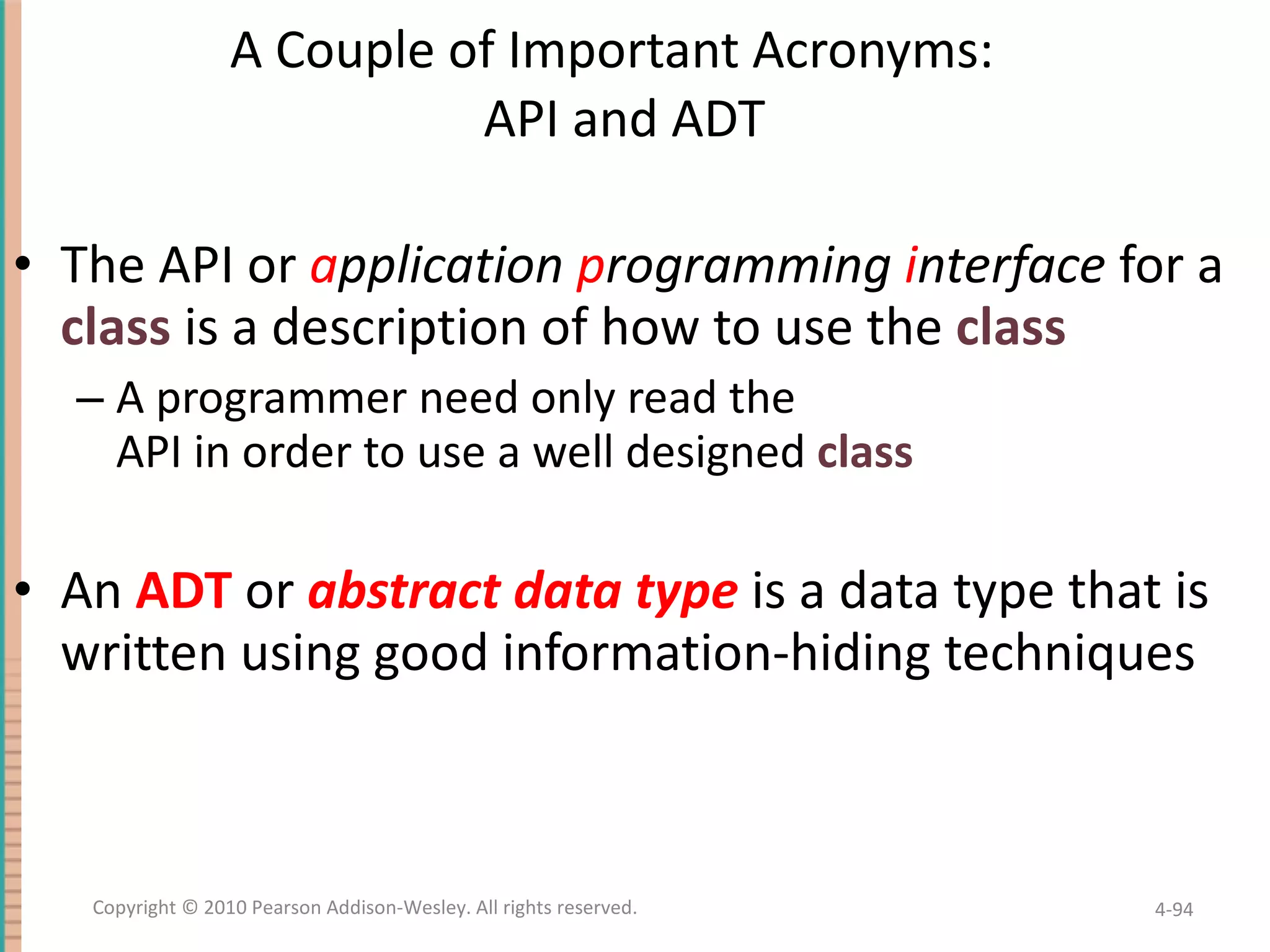 A Couple of Important Acronyms: API and ADT The API or a pplication p rogramming i nterface for a class is a description of how to use the class A programmer need only read the API in order to use a well designed class An ADT or abstract data type is a data type that is written using good information-hiding techniques 4- Copyright © 2010 Pearson Addison-Wesley. All rights reserved. 