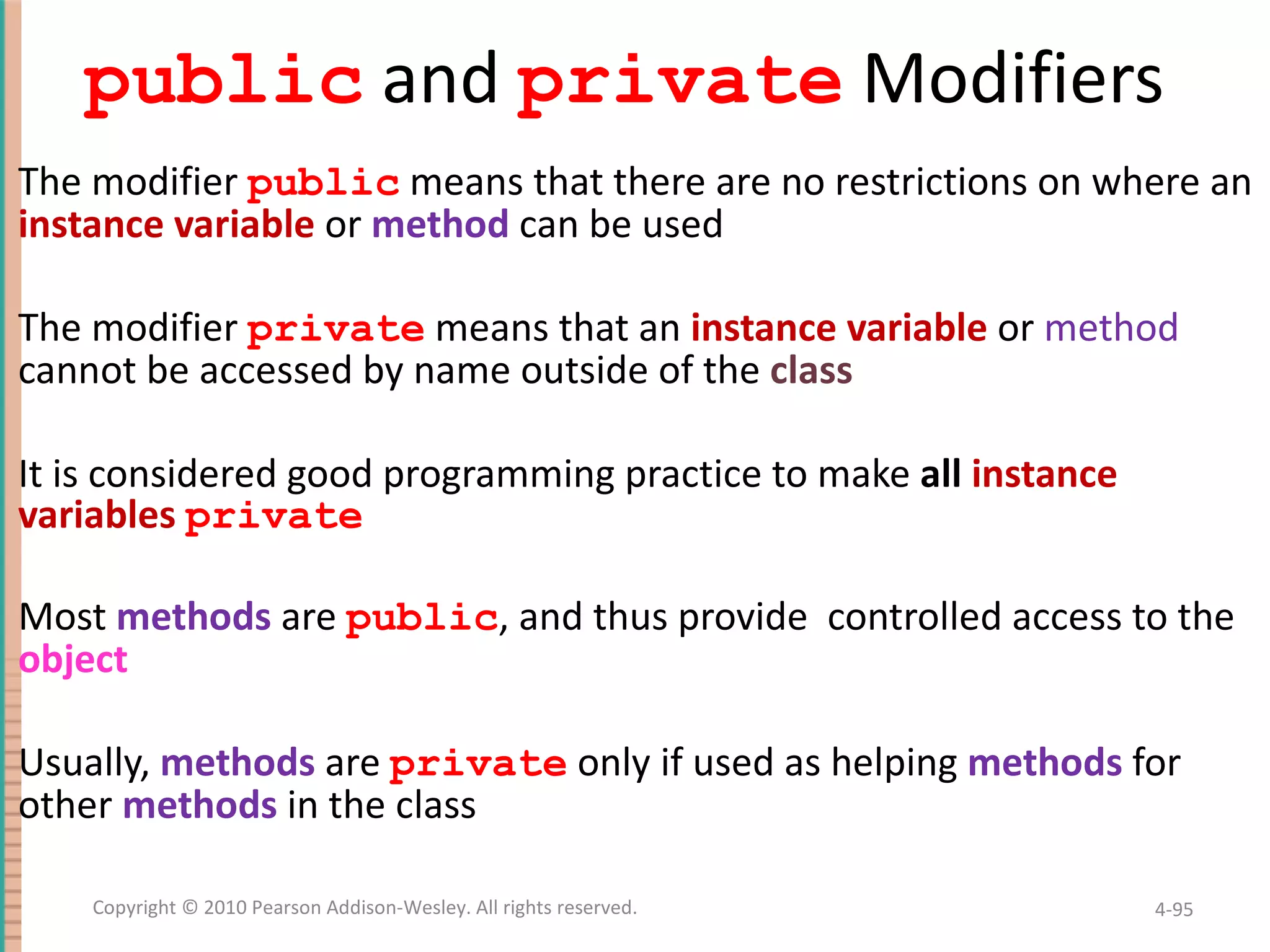 public and private Modifiers The modifier public means that there are no restrictions on where an instance variable or method can be used The modifier private means that an instance variable or method cannot be accessed by name outside of the class It is considered good programming practice to make all instance variables private Most methods are public , and thus provide controlled access to the object Usually, methods are private only if used as helping methods for other methods in the class 4- Copyright © 2010 Pearson Addison-Wesley. All rights reserved. 