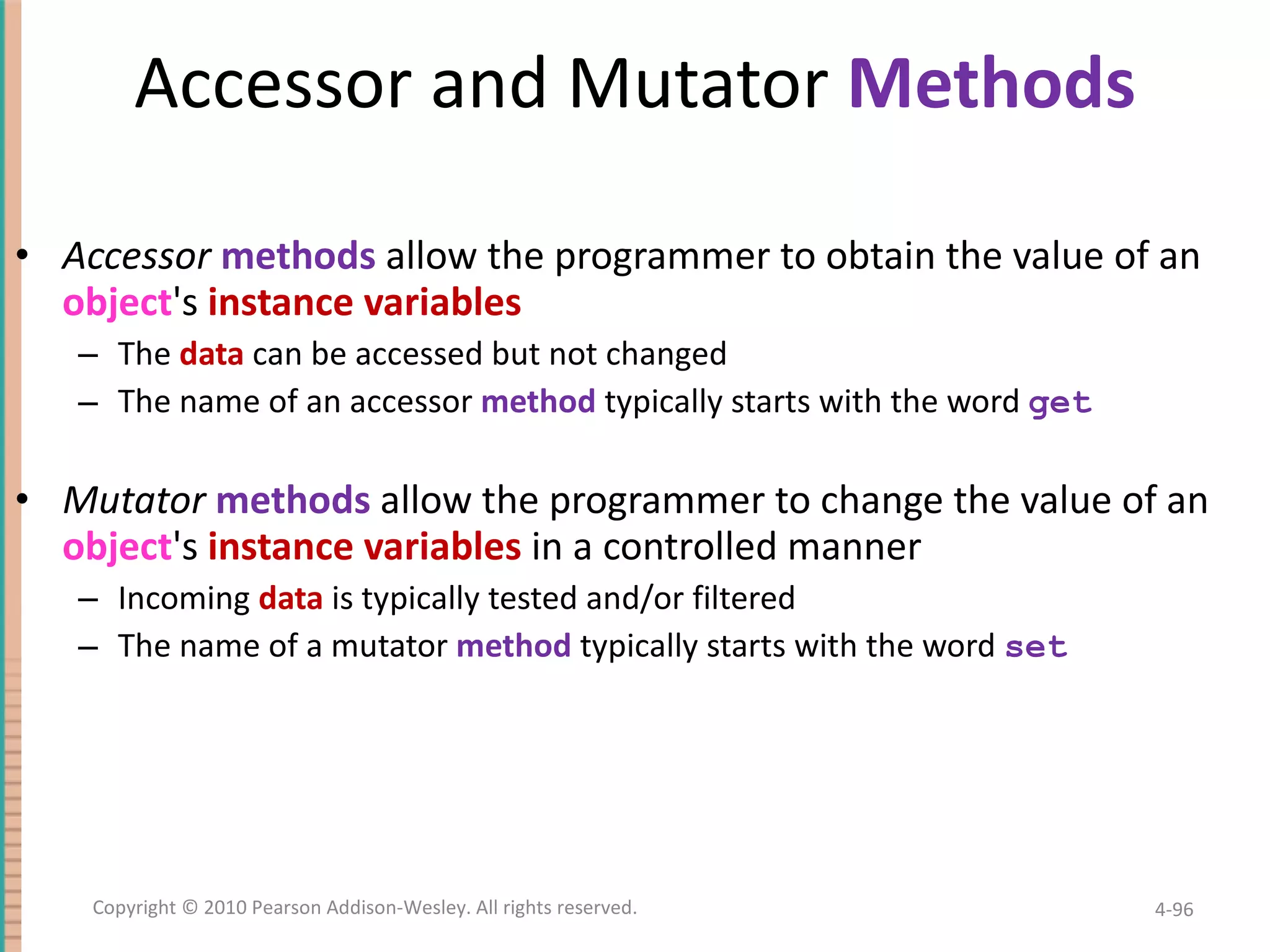 Accessor and Mutator Methods Accessor methods allow the programmer to obtain the value of an object 's instance variables The data can be accessed but not changed The name of an accessor method typically starts with the word get Mutator methods allow the programmer to change the value of an object 's instance variables in a controlled manner Incoming data is typically tested and/or filtered The name of a mutator method typically starts with the word set 4- Copyright © 2010 Pearson Addison-Wesley. All rights reserved. 