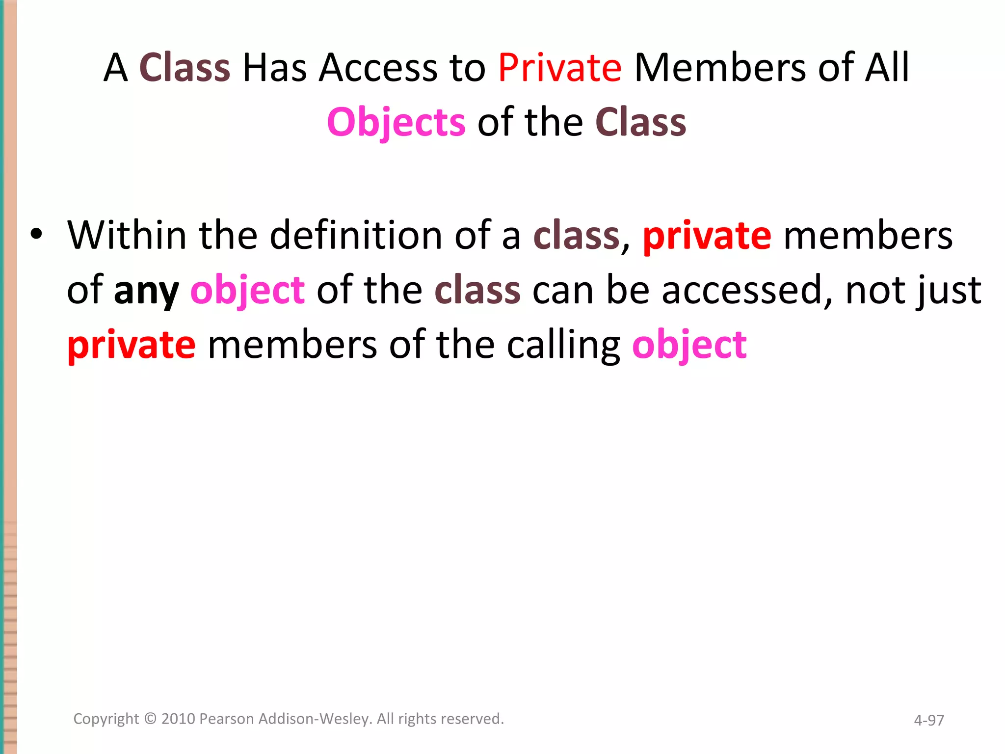 A Class Has Access to Private Members of All Objects of the Class Within the definition of a class , private members of any object of the class can be accessed, not just private members of the calling object 4- Copyright © 2010 Pearson Addison-Wesley. All rights reserved. 