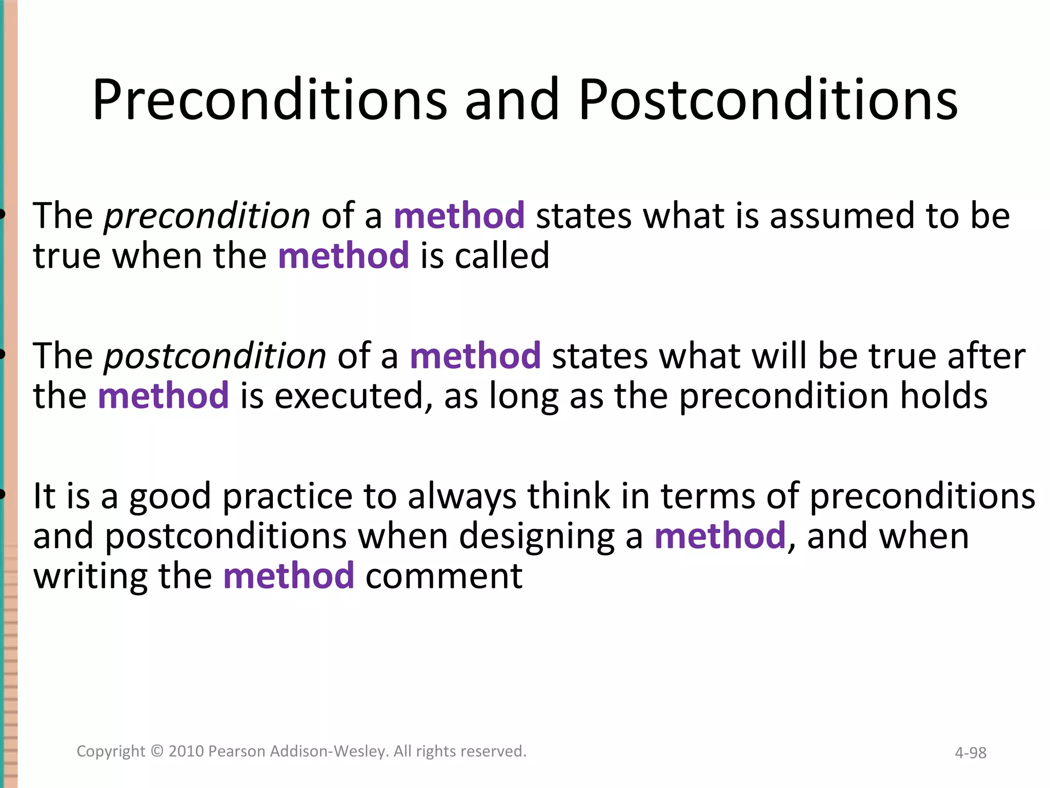 Preconditions and Postconditions The precondition of a method states what is assumed to be true when the method is called The postcondition of a method states what will be true after the method is executed, as long as the precondition holds It is a good practice to always think in terms of preconditions and postconditions when designing a method , and when writing the method comment 4- Copyright © 2010 Pearson Addison-Wesley. All rights reserved. 