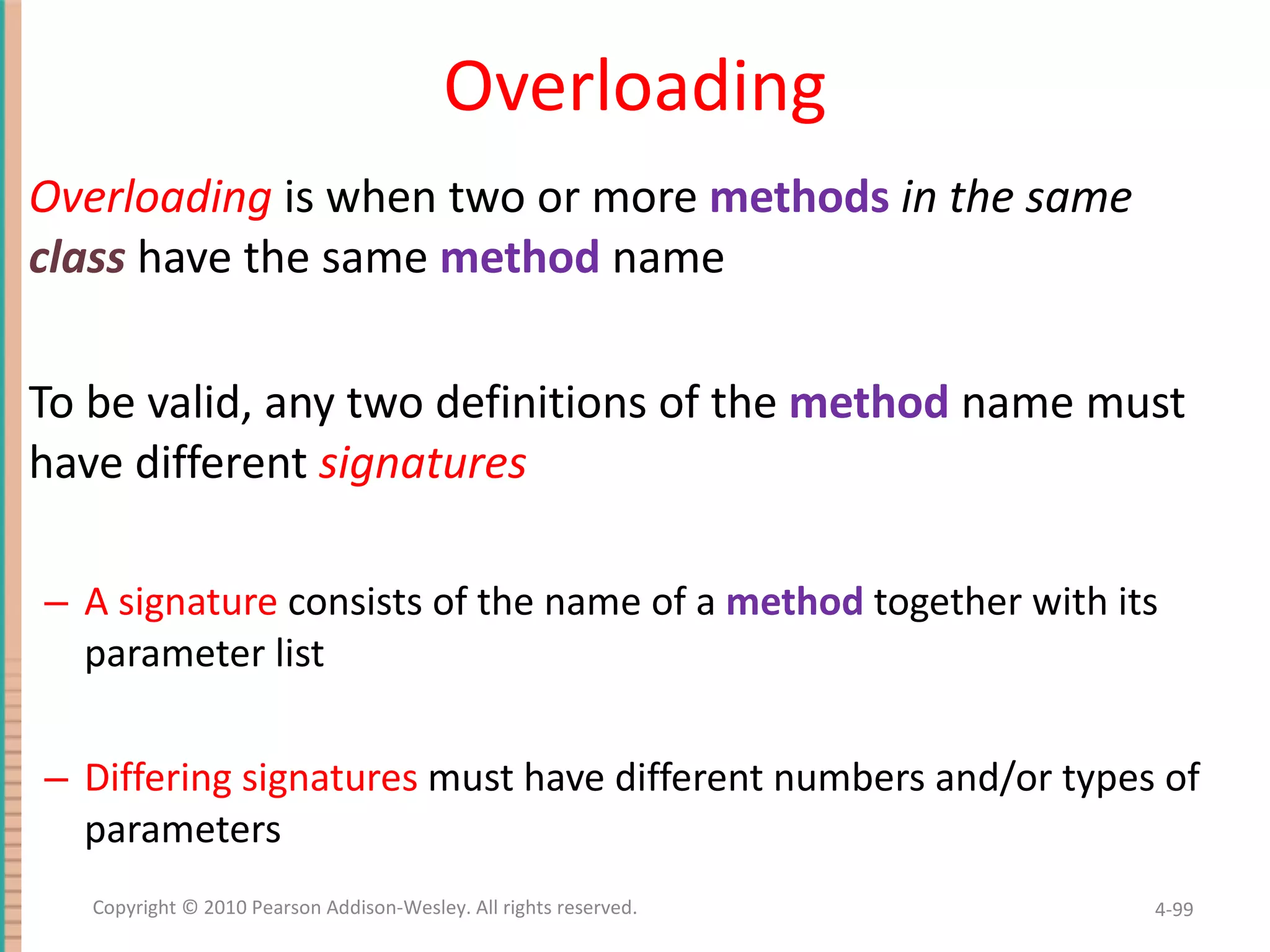 Overloading Overloading is when two or more methods in the same class have the same method name To be valid, any two definitions of the method name must have different signatures A signature consists of the name of a method together with its parameter list Differing signatures must have different numbers and/or types of parameters 4- Copyright © 2010 Pearson Addison-Wesley. All rights reserved. 