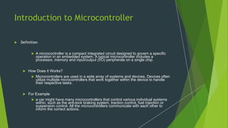 Introduction to Microcontroller
 Definition
 A microcontroller is a compact integrated circuit designed to govern a specific
operation in an embedded system. A typical microcontroller includes a
processor, memory and input/output (I/O) peripherals on a single chip.
 How Does it Works?
 Microcontrollers are used in a wide array of systems and devices. Devices often
utilize multiple microcontrollers that work together within the device to handle
their respective tasks.
 For Example
 a car might have many microcontrollers that control various individual systems
within, such as the anti-lock braking system, traction control, fuel injection or
suspension control. All the microcontrollers communicate with each other to
inform the correct actions.
 