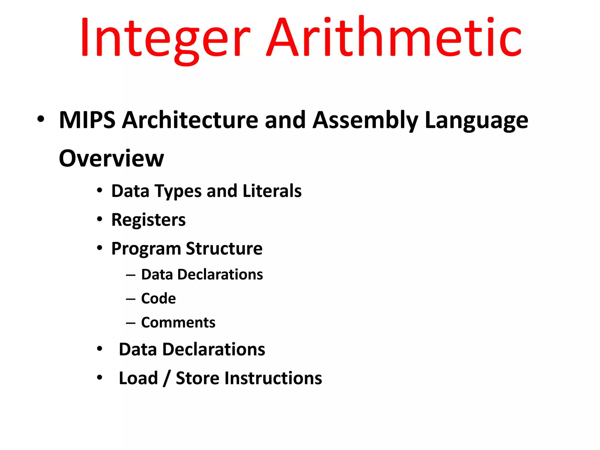 Integer Arithmetic
• MIPS Architecture and Assembly Language
Overview
• Data Types and Literals
• Registers
• Program Structure
– Data Declarations
– Code
– Comments

• Data Declarations
• Load / Store Instructions

 