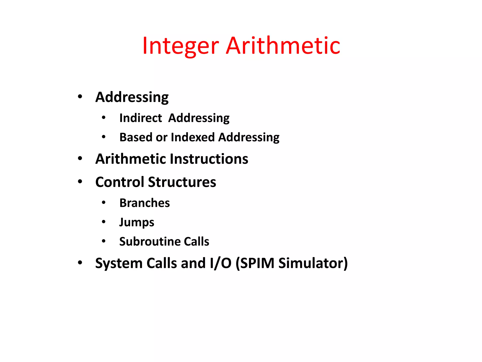 Integer Arithmetic
• Addressing
• Indirect Addressing
• Based or Indexed Addressing

• Arithmetic Instructions
• Control Structures
• Branches
• Jumps
• Subroutine Calls

• System Calls and I/O (SPIM Simulator)

 