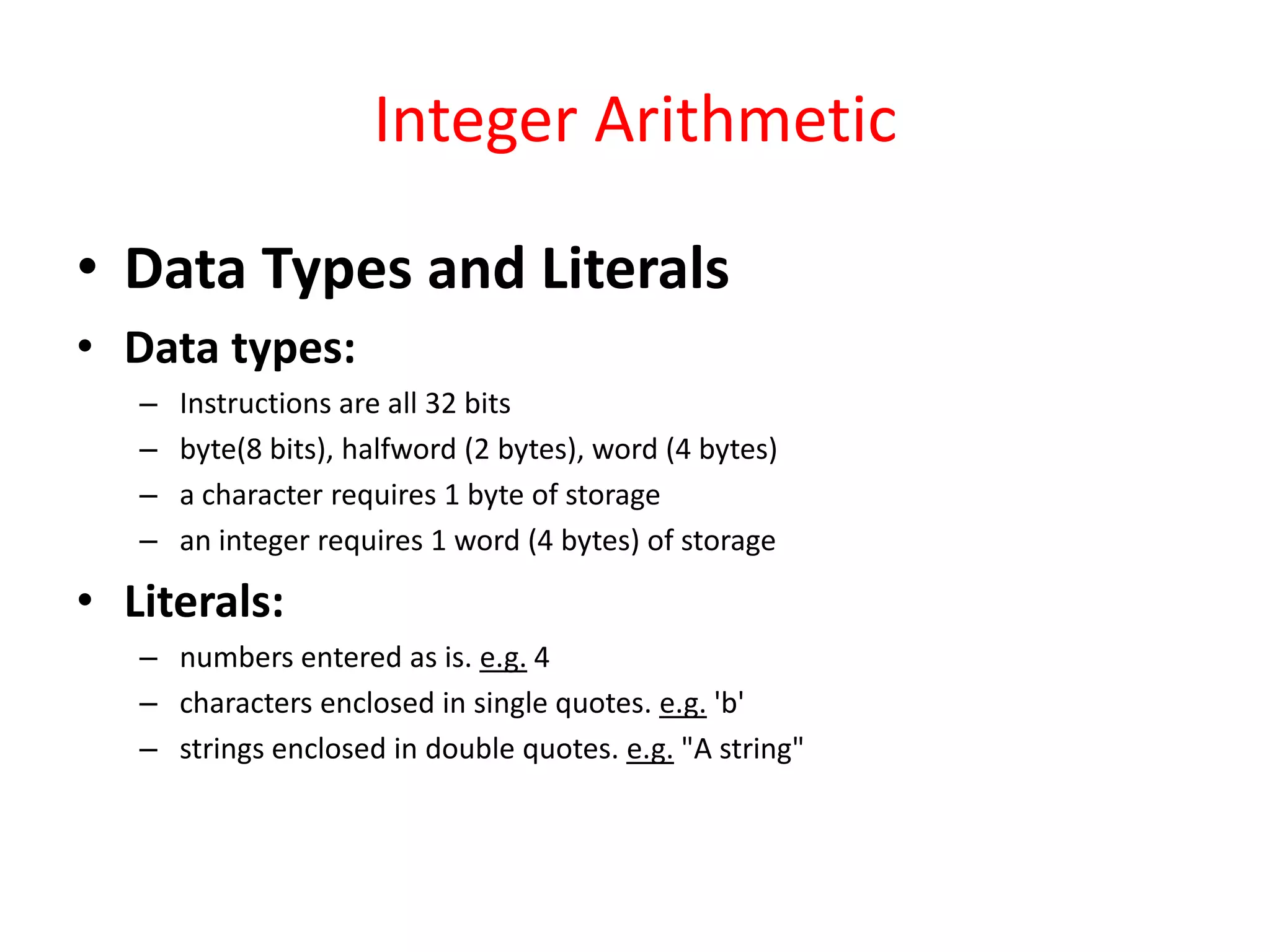 Integer Arithmetic
• Data Types and Literals
• Data types:
–
–
–
–

Instructions are all 32 bits
byte(8 bits), halfword (2 bytes), word (4 bytes)
a character requires 1 byte of storage
an integer requires 1 word (4 bytes) of storage

• Literals:
– numbers entered as is. e.g. 4
– characters enclosed in single quotes. e.g. 'b'
– strings enclosed in double quotes. e.g. "A string"

 