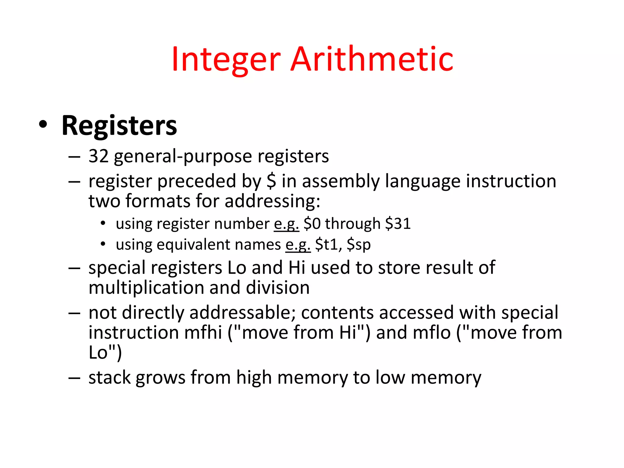 Integer Arithmetic
• Registers
– 32 general-purpose registers
– register preceded by $ in assembly language instruction
two formats for addressing:
• using register number e.g. $0 through $31
• using equivalent names e.g. $t1, $sp

– special registers Lo and Hi used to store result of
multiplication and division
– not directly addressable; contents accessed with special
instruction mfhi ("move from Hi") and mflo ("move from
Lo")
– stack grows from high memory to low memory

 