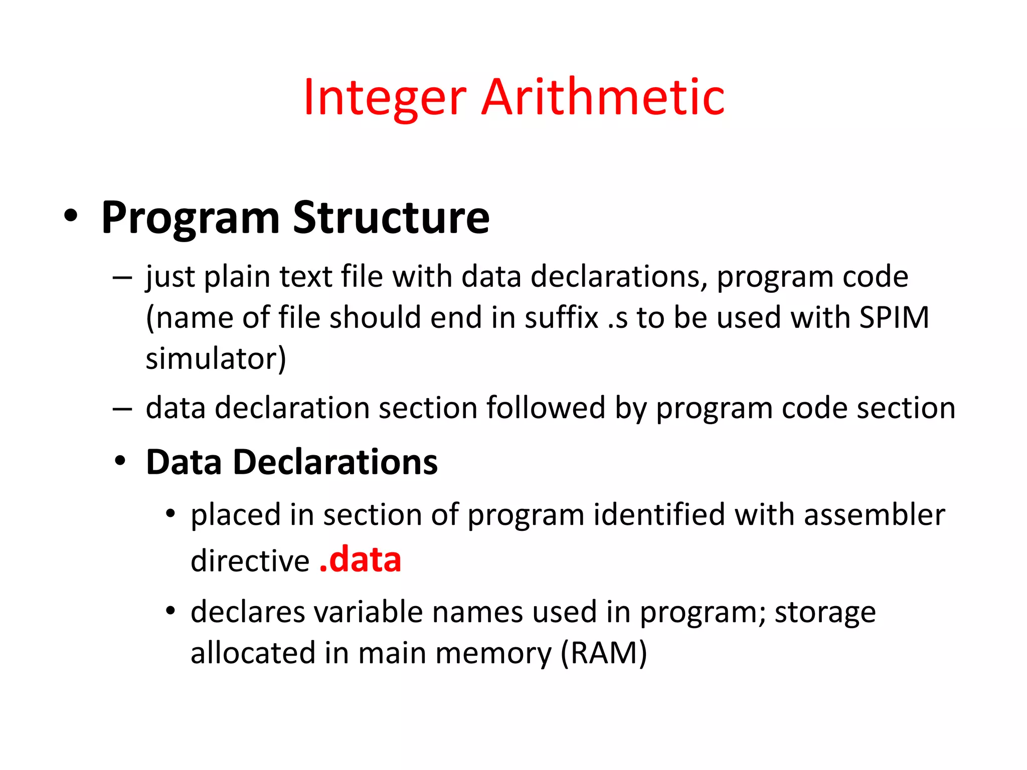 Integer Arithmetic
• Program Structure
– just plain text file with data declarations, program code
(name of file should end in suffix .s to be used with SPIM
simulator)
– data declaration section followed by program code section

• Data Declarations
• placed in section of program identified with assembler
directive .data
• declares variable names used in program; storage
allocated in main memory (RAM)

 