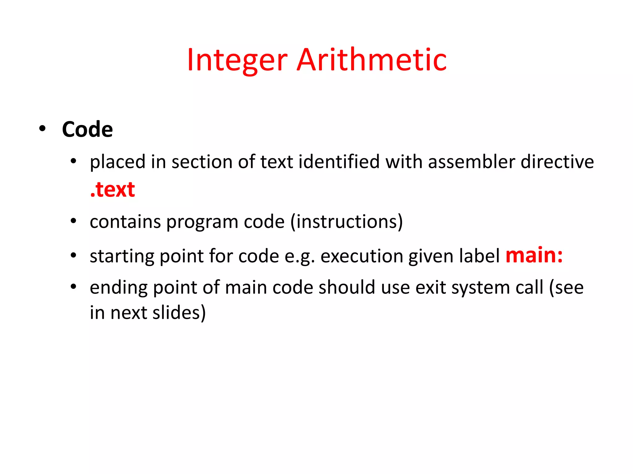 Integer Arithmetic
• Code
• placed in section of text identified with assembler directive

.text
• contains program code (instructions)
• starting point for code e.g. execution given label main:
• ending point of main code should use exit system call (see
in next slides)

 