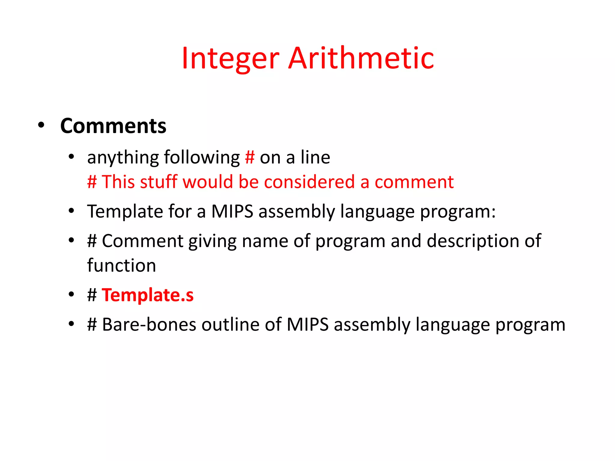 Integer Arithmetic
• Comments
• anything following # on a line
# This stuff would be considered a comment
• Template for a MIPS assembly language program:
• # Comment giving name of program and description of
function
• # Template.s
• # Bare-bones outline of MIPS assembly language program

 