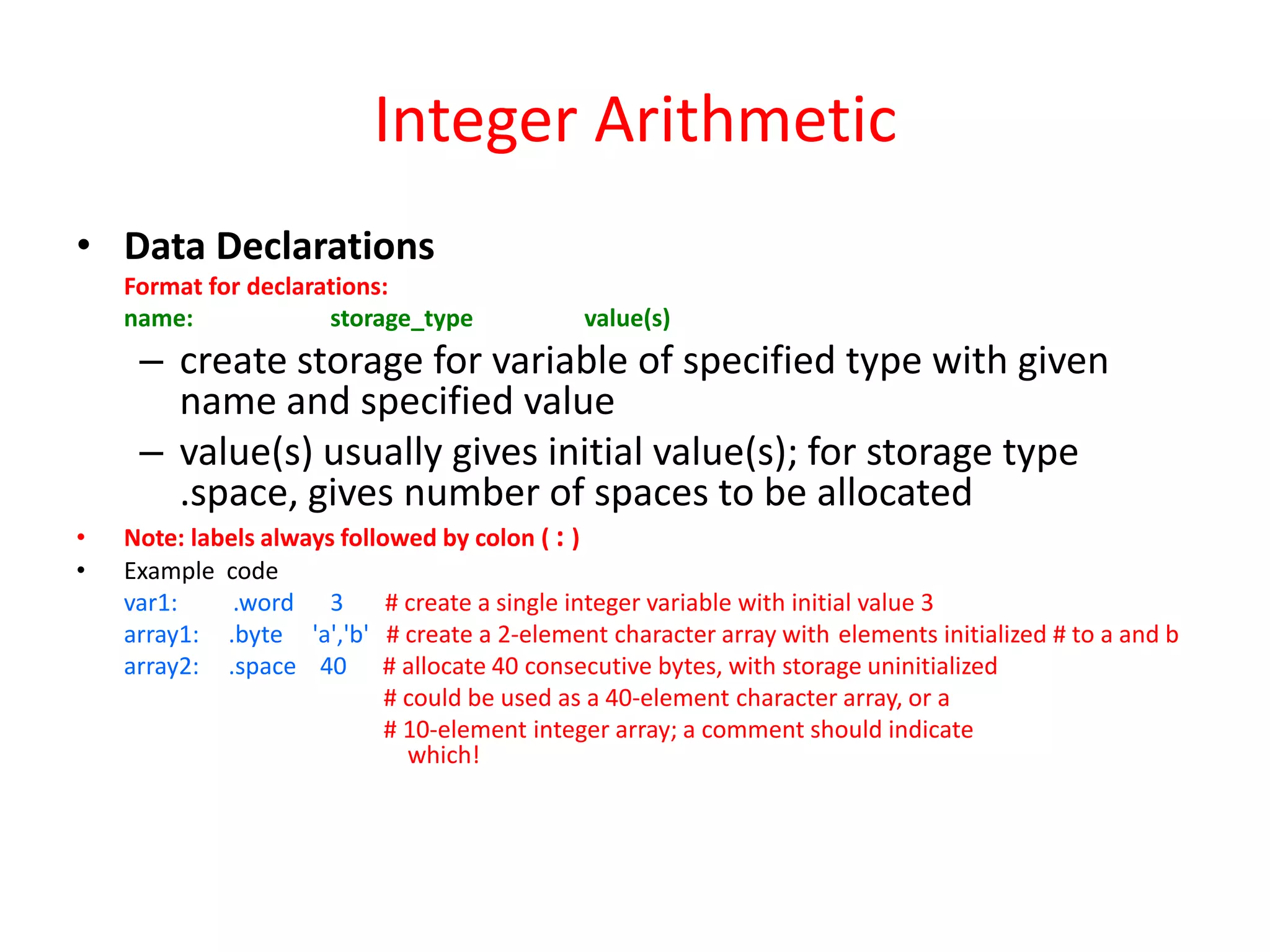 Integer Arithmetic
• Data Declarations
Format for declarations:
name:
storage_type

value(s)

– create storage for variable of specified type with given
name and specified value
– value(s) usually gives initial value(s); for storage type
.space, gives number of spaces to be allocated
•
•

Note: labels always followed by colon ( : )
Example code
var1:
.word 3
# create a single integer variable with initial value 3
array1: .byte 'a','b' # create a 2-element character array with elements initialized # to a and b
array2: .space 40 # allocate 40 consecutive bytes, with storage uninitialized
# could be used as a 40-element character array, or a
# 10-element integer array; a comment should indicate
which!

 