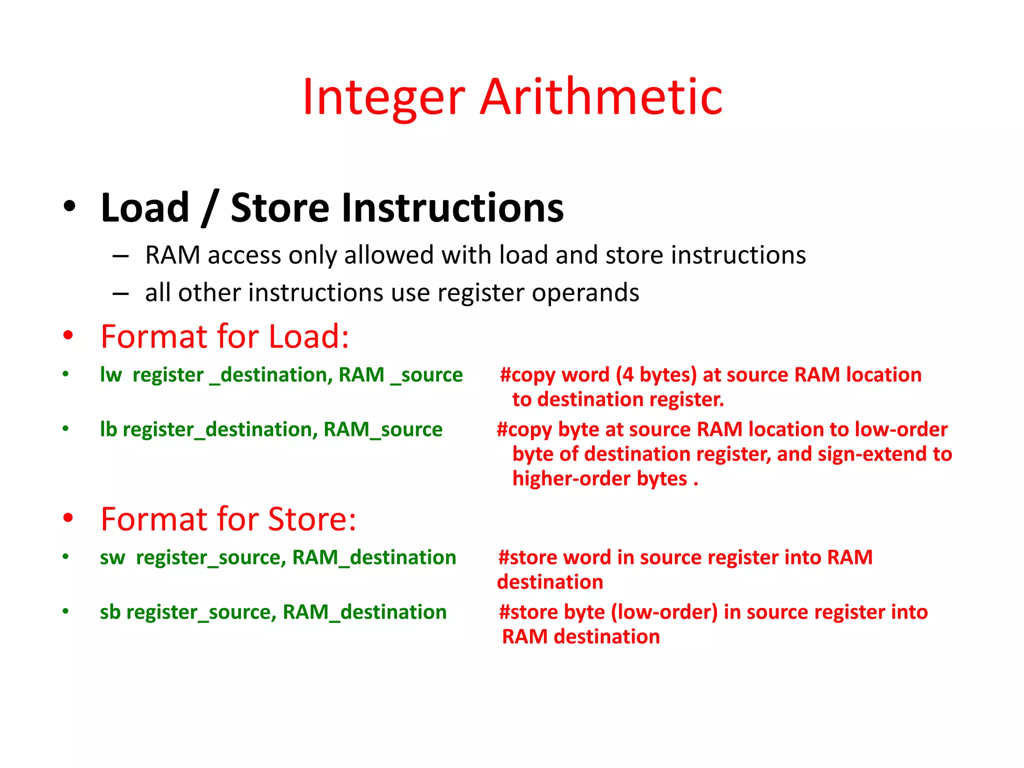 Integer Arithmetic
• Load / Store Instructions
– RAM access only allowed with load and store instructions
– all other instructions use register operands

• Format for Load:
•

lw register _destination, RAM _source

•

lb register_destination, RAM_source

#copy word (4 bytes) at source RAM location
to destination register.
#copy byte at source RAM location to low-order
byte of destination register, and sign-extend to
higher-order bytes .

• Format for Store:
•

sw register_source, RAM_destination

•

sb register_source, RAM_destination

#store word in source register into RAM
destination
#store byte (low-order) in source register into
RAM destination

 