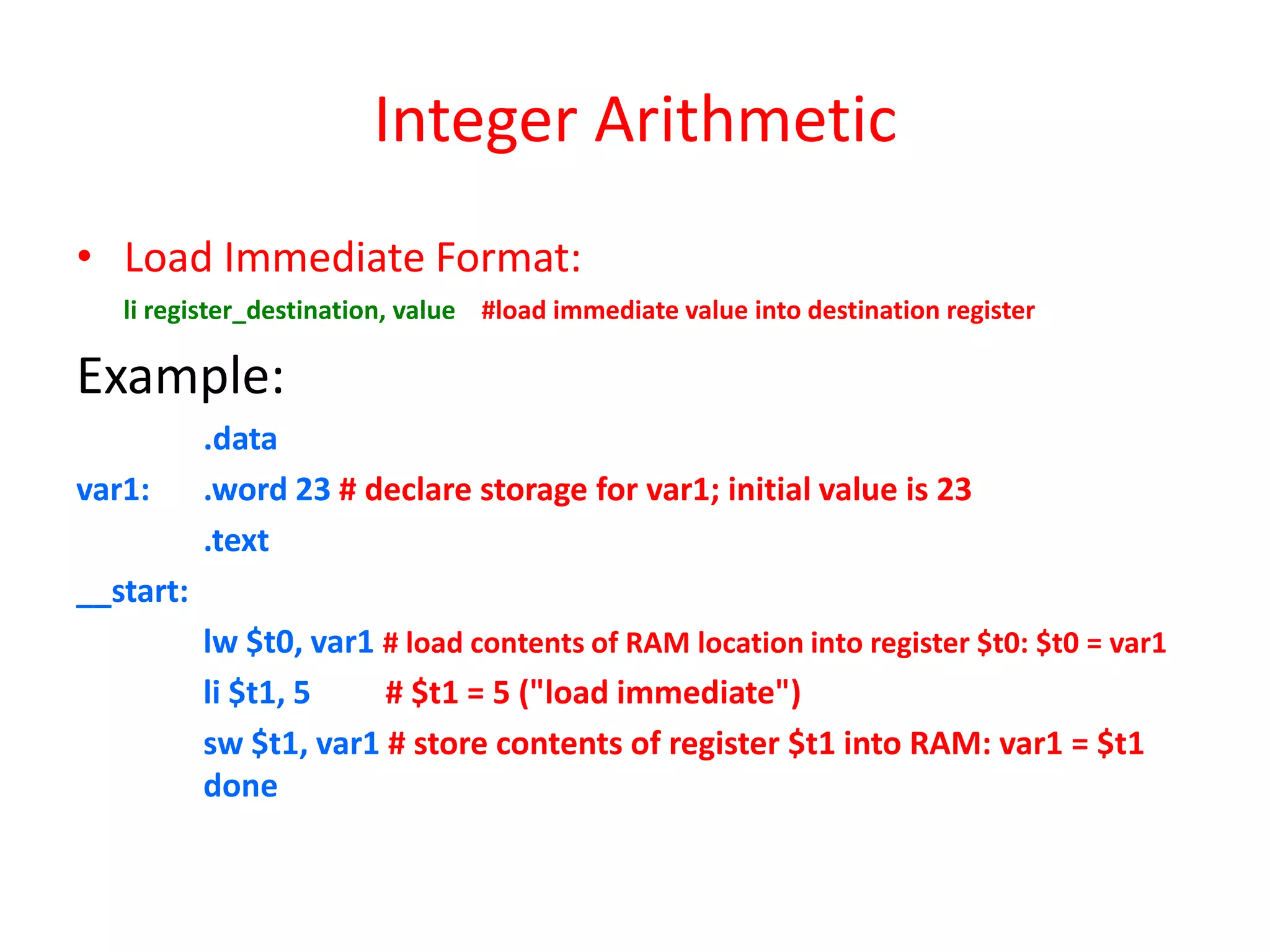 Integer Arithmetic
• Load Immediate Format:
li register_destination, value #load immediate value into destination register

Example:
var1:

.data
.word 23 # declare storage for var1; initial value is 23
.text

__start:
lw $t0, var1 # load contents of RAM location into register $t0: $t0 = var1
li $t1, 5
# $t1 = 5 ("load immediate")
sw $t1, var1 # store contents of register $t1 into RAM: var1 = $t1
done

 