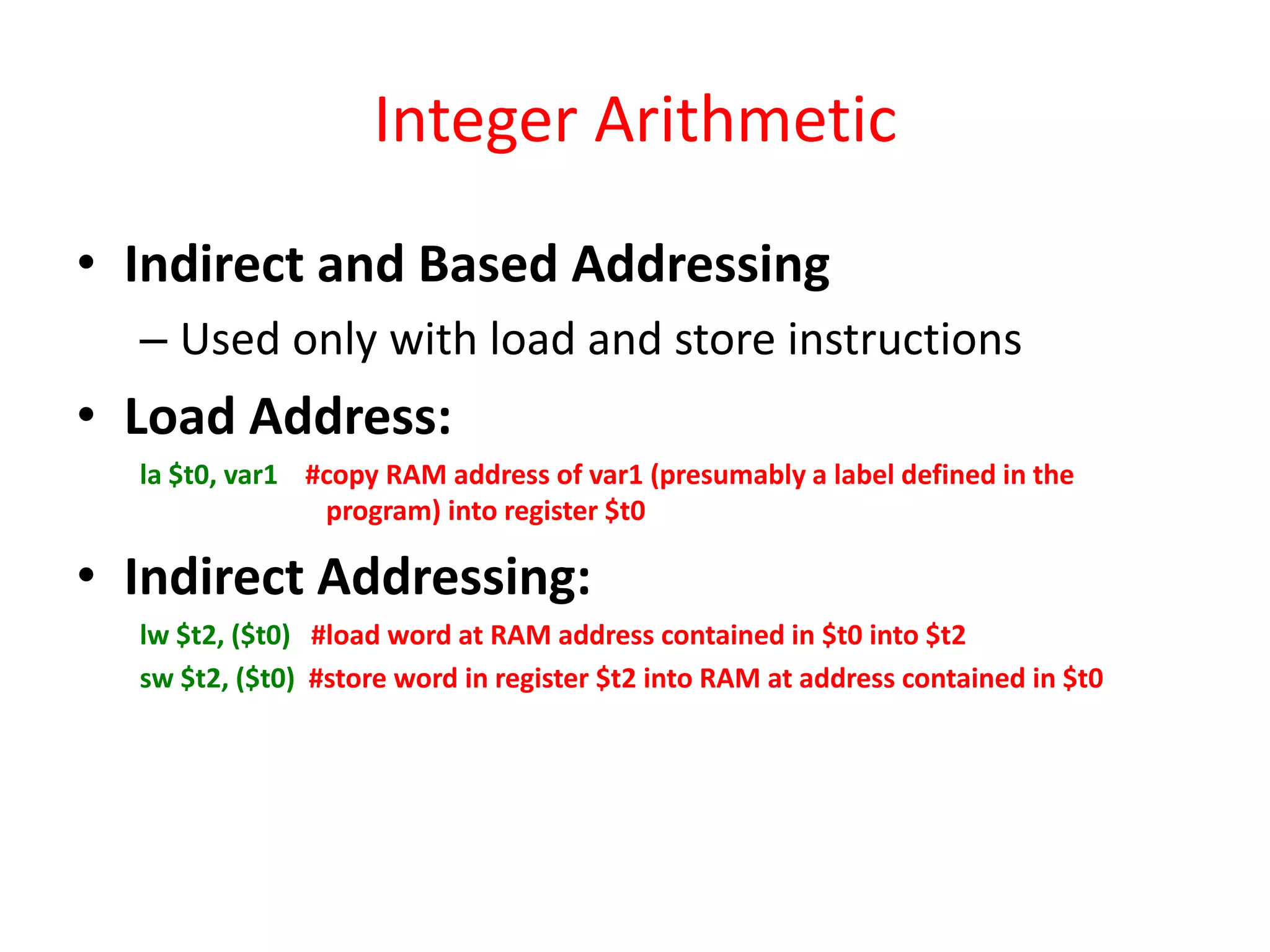 Integer Arithmetic
• Indirect and Based Addressing
– Used only with load and store instructions

• Load Address:
la $t0, var1 #copy RAM address of var1 (presumably a label defined in the
program) into register $t0

• Indirect Addressing:
lw $t2, ($t0) #load word at RAM address contained in $t0 into $t2
sw $t2, ($t0) #store word in register $t2 into RAM at address contained in $t0

 
