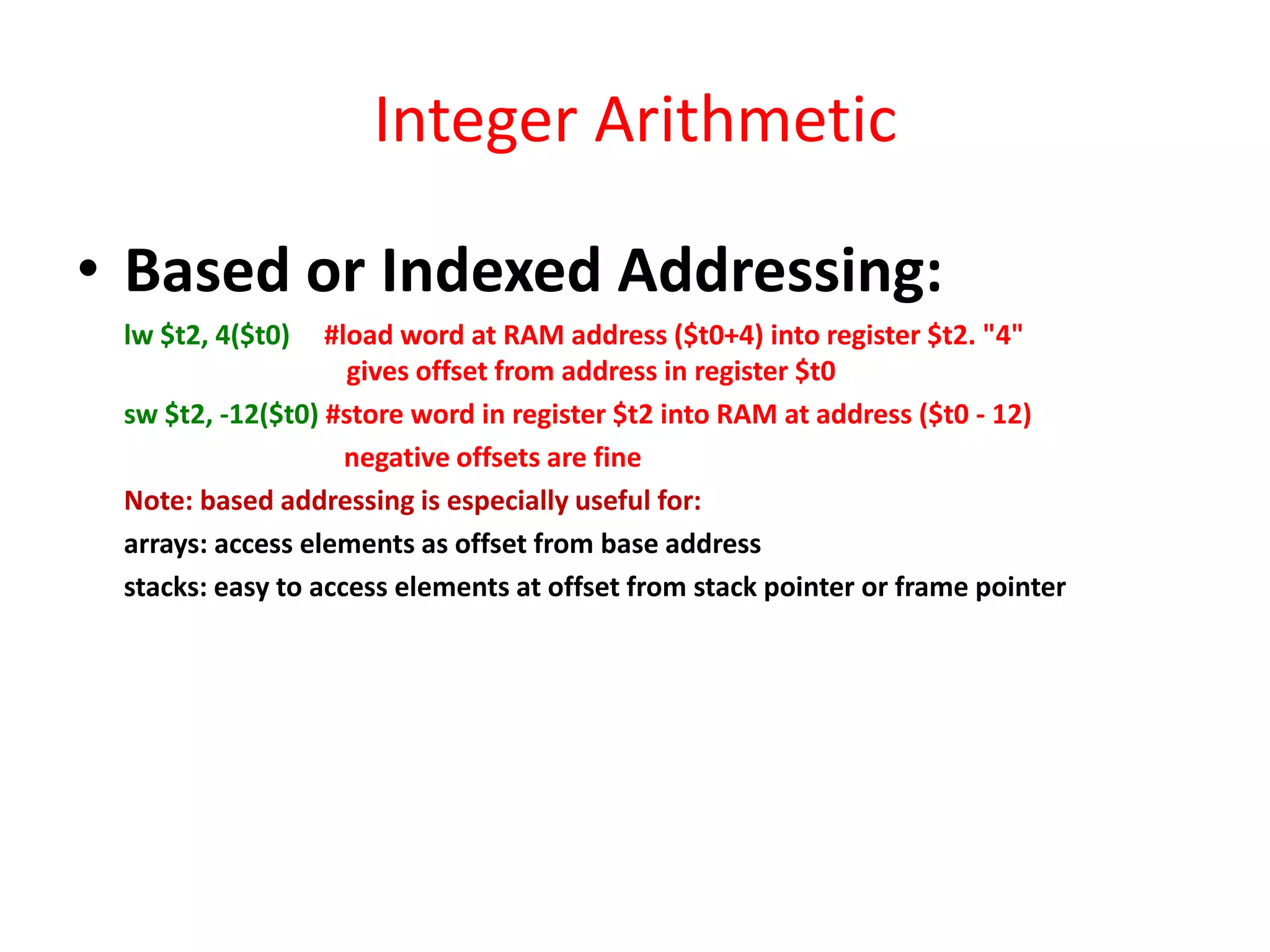 Integer Arithmetic
• Based or Indexed Addressing:
lw $t2, 4($t0)

#load word at RAM address ($t0+4) into register $t2. "4"
gives offset from address in register $t0
sw $t2, -12($t0) #store word in register $t2 into RAM at address ($t0 - 12)
negative offsets are fine
Note: based addressing is especially useful for:
arrays: access elements as offset from base address
stacks: easy to access elements at offset from stack pointer or frame pointer

 