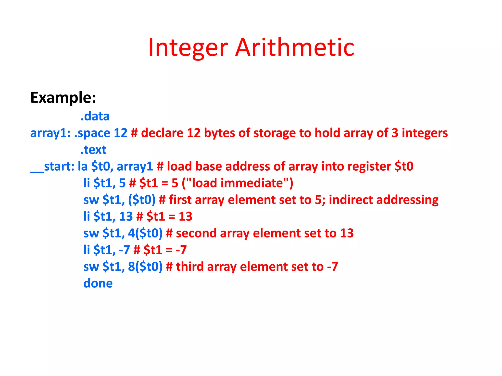 Integer Arithmetic
Example:
.data
array1: .space 12 # declare 12 bytes of storage to hold array of 3 integers
.text
__start: la $t0, array1 # load base address of array into register $t0
li $t1, 5 # $t1 = 5 ("load immediate")
sw $t1, ($t0) # first array element set to 5; indirect addressing
li $t1, 13 # $t1 = 13
sw $t1, 4($t0) # second array element set to 13
li $t1, -7 # $t1 = -7
sw $t1, 8($t0) # third array element set to -7
done

 