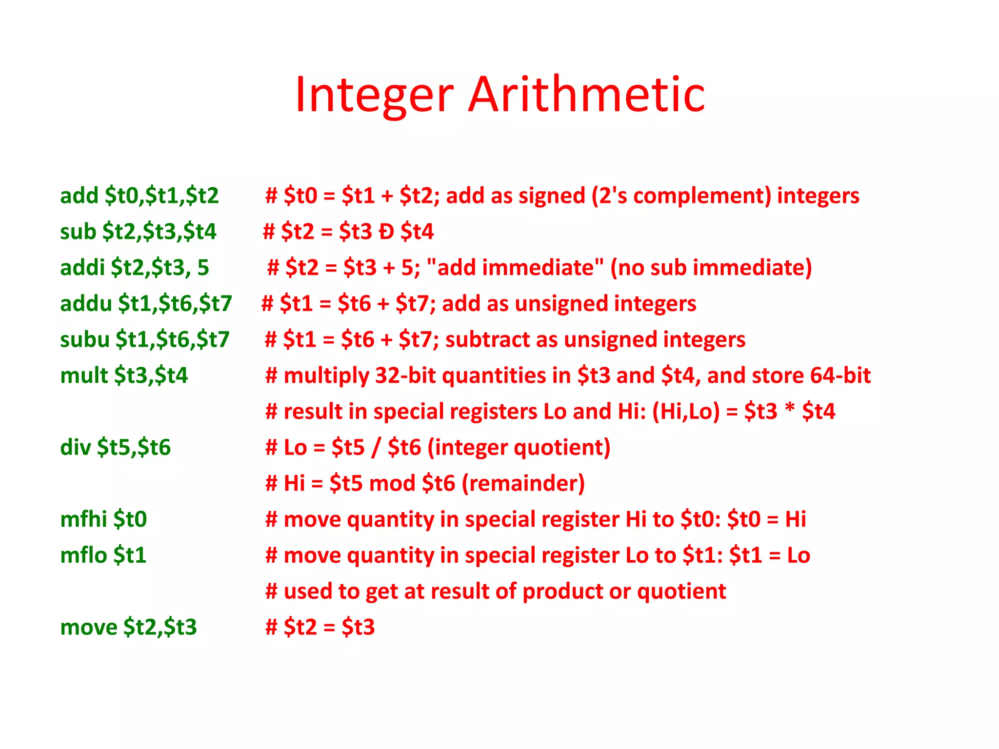 Integer Arithmetic
add $t0,$t1,$t2
sub $t2,$t3,$t4
addi $t2,$t3, 5
addu $t1,$t6,$t7
subu $t1,$t6,$t7
mult $t3,$t4
div $t5,$t6
mfhi $t0
mflo $t1
move $t2,$t3

# $t0 = $t1 + $t2; add as signed (2's complement) integers
# $t2 = $t3 Ð $t4
# $t2 = $t3 + 5; "add immediate" (no sub immediate)
# $t1 = $t6 + $t7; add as unsigned integers
# $t1 = $t6 + $t7; subtract as unsigned integers
# multiply 32-bit quantities in $t3 and $t4, and store 64-bit
# result in special registers Lo and Hi: (Hi,Lo) = $t3 * $t4
# Lo = $t5 / $t6 (integer quotient)
# Hi = $t5 mod $t6 (remainder)
# move quantity in special register Hi to $t0: $t0 = Hi
# move quantity in special register Lo to $t1: $t1 = Lo
# used to get at result of product or quotient
# $t2 = $t3

 