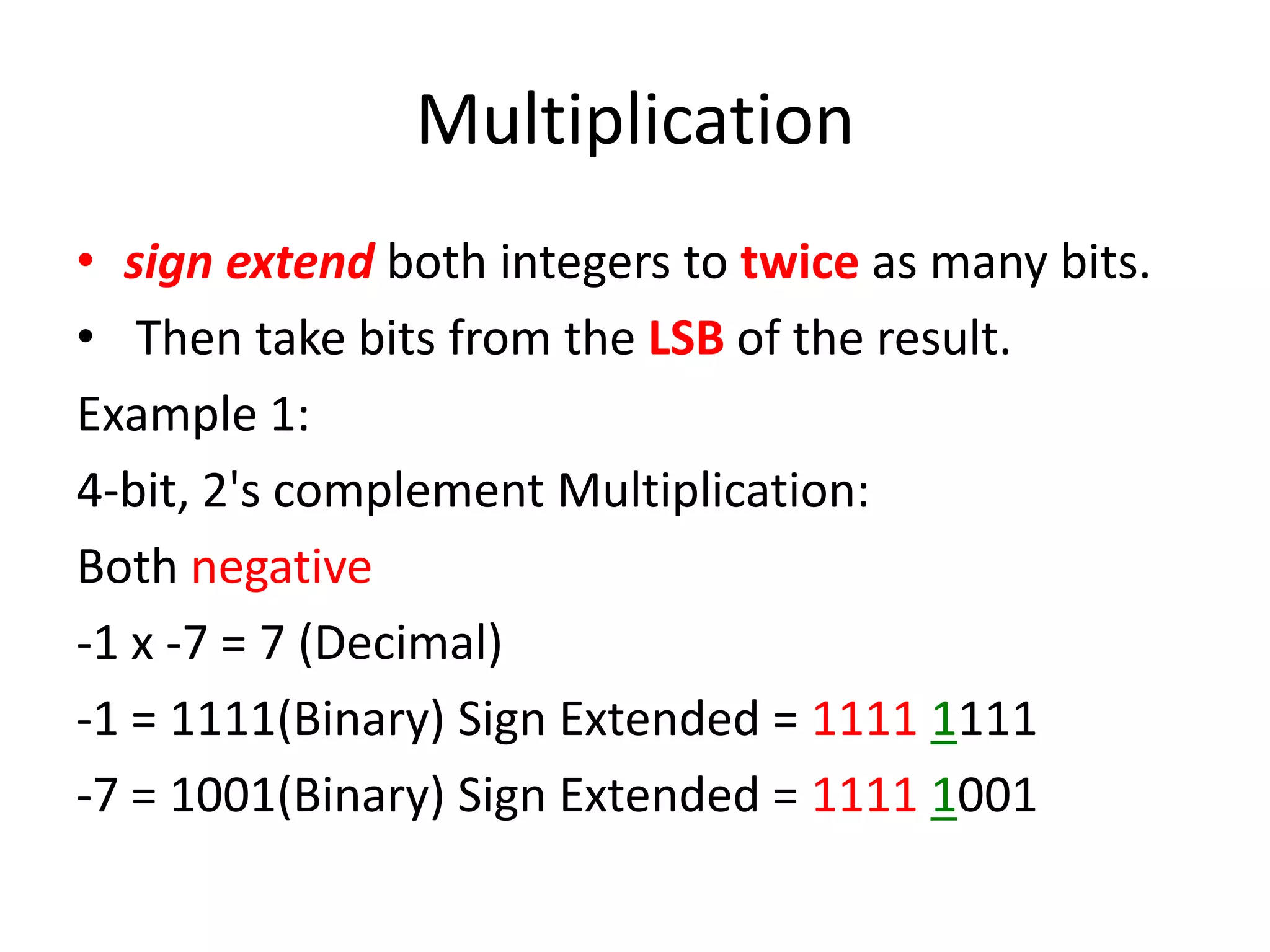 Multiplication
• sign extend both integers to twice as many bits.
• Then take bits from the LSB of the result.
Example 1:
4-bit, 2's complement Multiplication:
Both negative
-1 x -7 = 7 (Decimal)
-1 = 1111(Binary) Sign Extended = 1111 1111
-7 = 1001(Binary) Sign Extended = 1111 1001

 