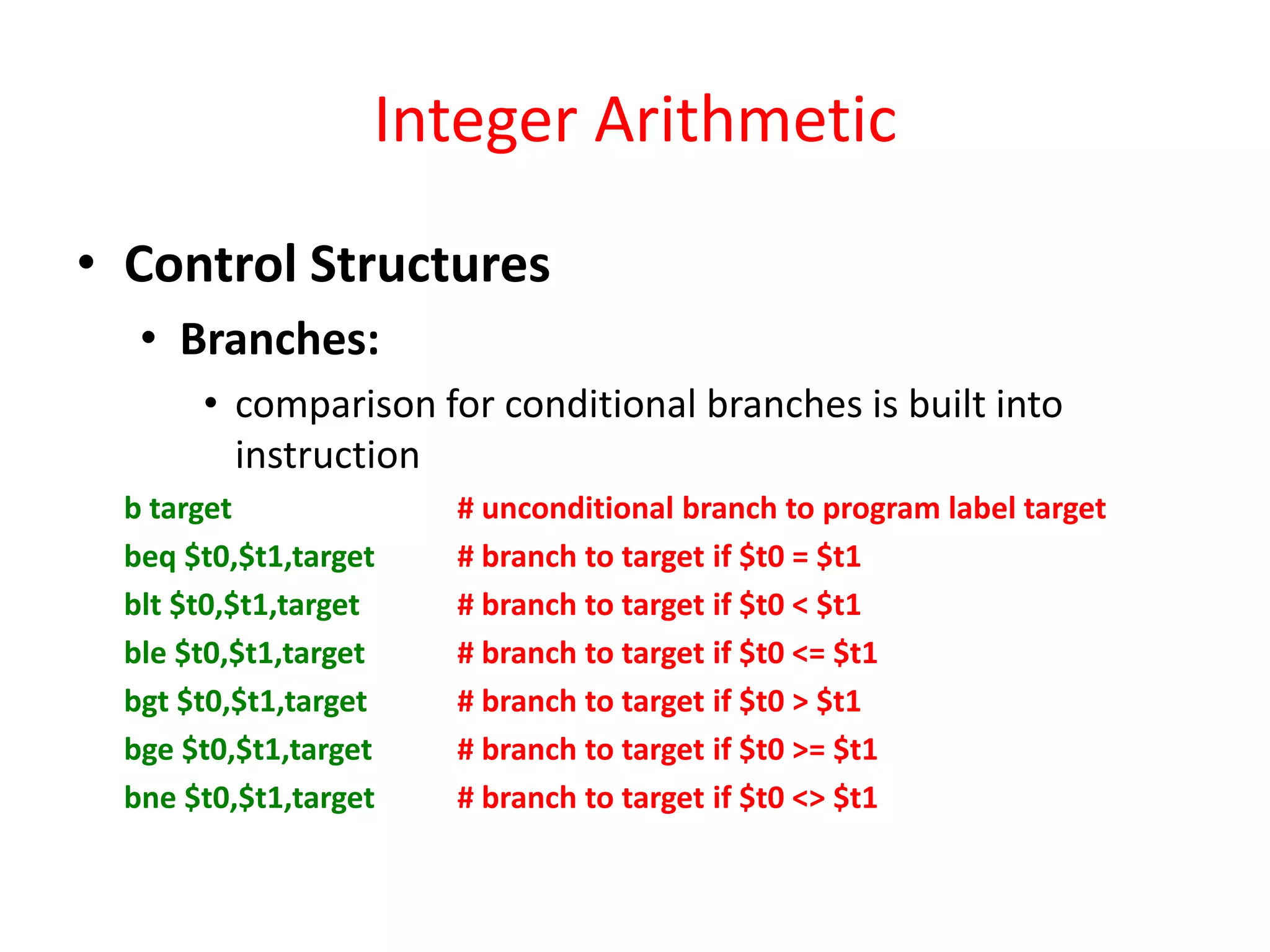 Integer Arithmetic
• Control Structures
• Branches:
• comparison for conditional branches is built into
instruction
b target
beq $t0,$t1,target
blt $t0,$t1,target
ble $t0,$t1,target
bgt $t0,$t1,target
bge $t0,$t1,target
bne $t0,$t1,target

# unconditional branch to program label target
# branch to target if $t0 = $t1
# branch to target if $t0 < $t1
# branch to target if $t0 <= $t1
# branch to target if $t0 > $t1
# branch to target if $t0 >= $t1
# branch to target if $t0 <> $t1

 