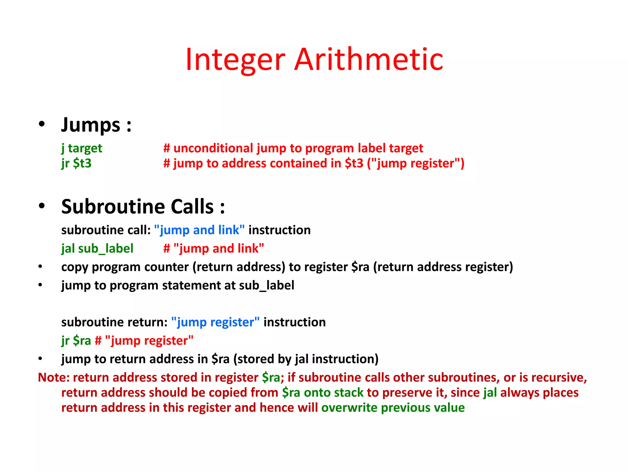 Integer Arithmetic
• Jumps :
j target
jr $t3

# unconditional jump to program label target
# jump to address contained in $t3 ("jump register")

• Subroutine Calls :
•
•

subroutine call: "jump and link" instruction
jal sub_label
# "jump and link"
copy program counter (return address) to register $ra (return address register)
jump to program statement at sub_label

subroutine return: "jump register" instruction
jr $ra # "jump register"
• jump to return address in $ra (stored by jal instruction)
Note: return address stored in register $ra; if subroutine calls other subroutines, or is recursive,
return address should be copied from $ra onto stack to preserve it, since jal always places
return address in this register and hence will overwrite previous value

 