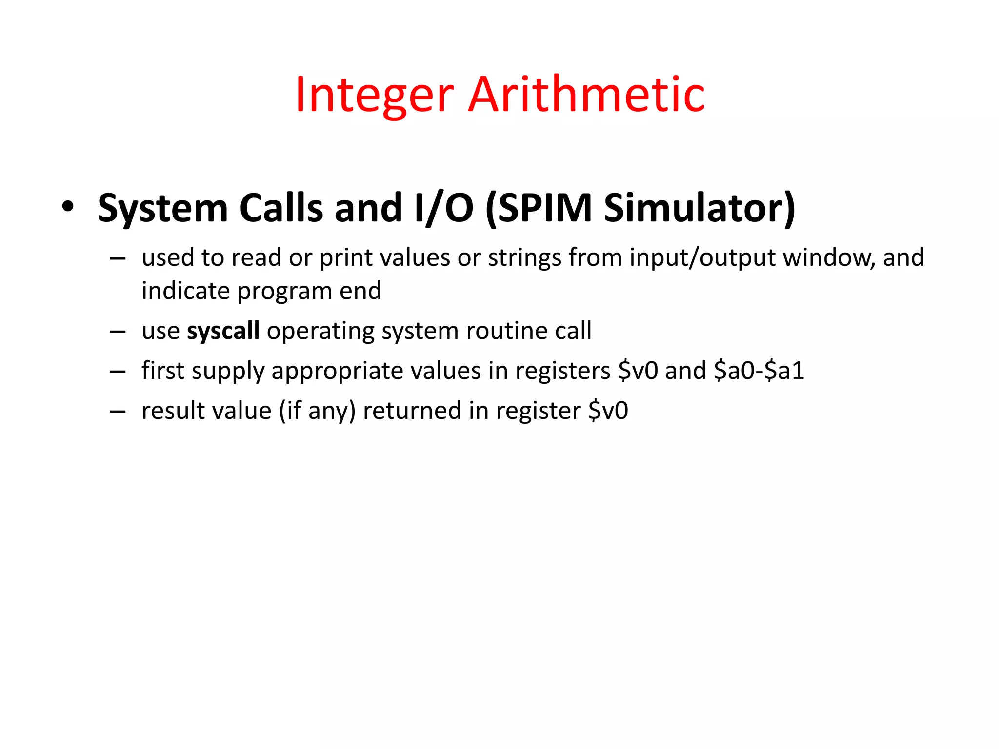 Integer Arithmetic
• System Calls and I/O (SPIM Simulator)
– used to read or print values or strings from input/output window, and
indicate program end
– use syscall operating system routine call
– first supply appropriate values in registers $v0 and $a0-$a1
– result value (if any) returned in register $v0

 