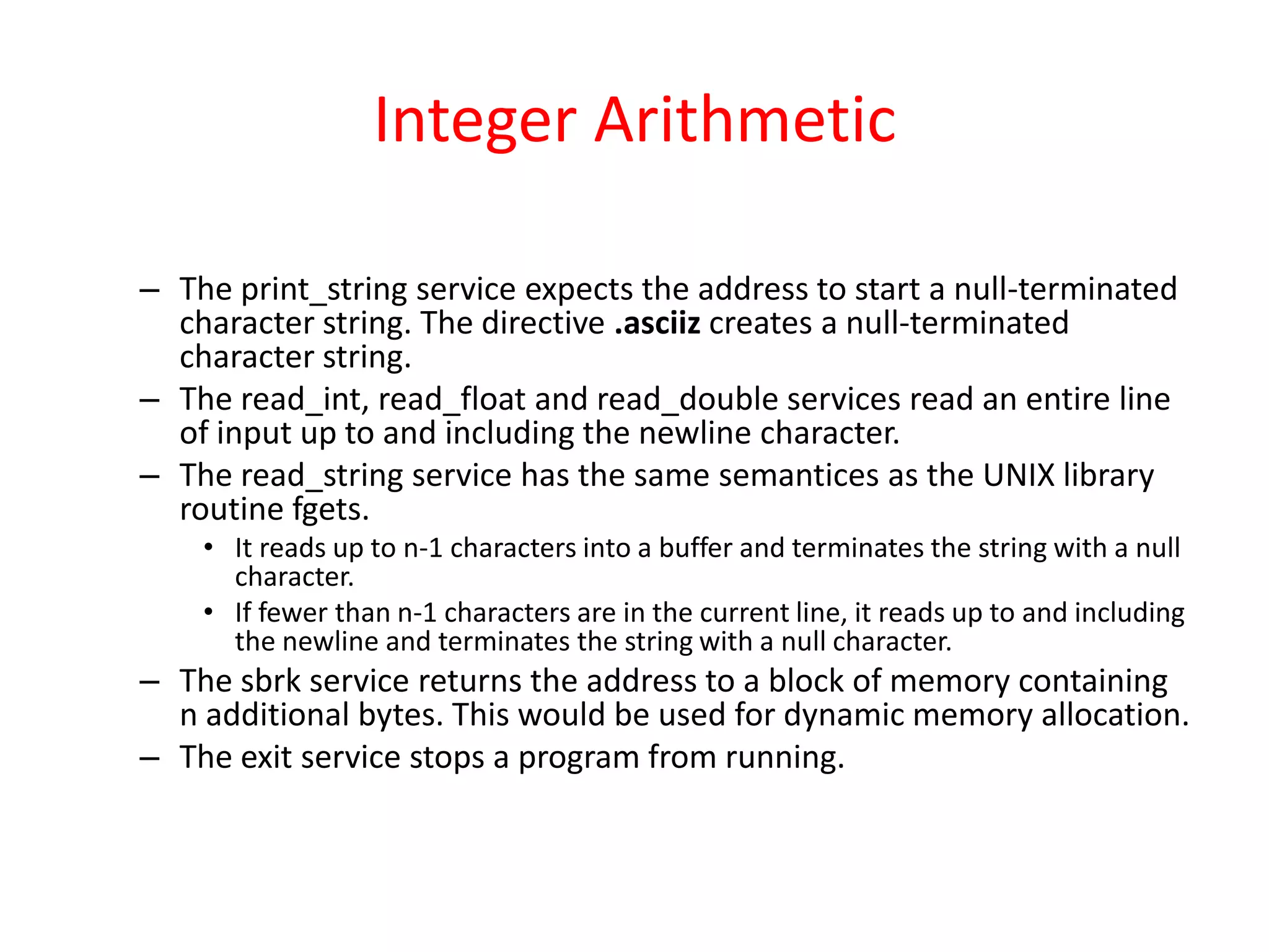 Integer Arithmetic
– The print_string service expects the address to start a null-terminated
character string. The directive .asciiz creates a null-terminated
character string.
– The read_int, read_float and read_double services read an entire line
of input up to and including the newline character.
– The read_string service has the same semantices as the UNIX library
routine fgets.
• It reads up to n-1 characters into a buffer and terminates the string with a null
character.
• If fewer than n-1 characters are in the current line, it reads up to and including
the newline and terminates the string with a null character.

– The sbrk service returns the address to a block of memory containing
n additional bytes. This would be used for dynamic memory allocation.
– The exit service stops a program from running.

 