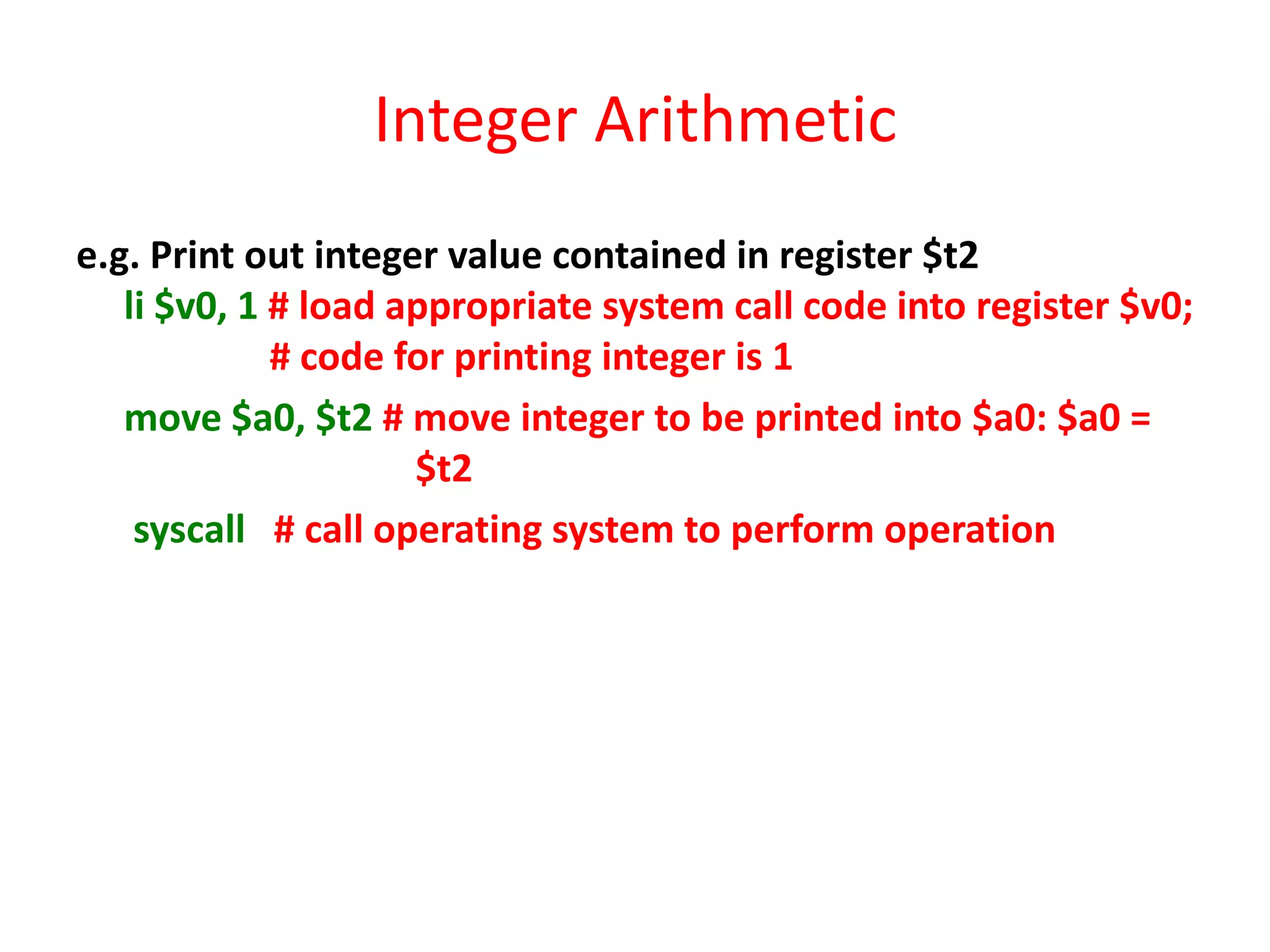 Integer Arithmetic
e.g. Print out integer value contained in register $t2
li $v0, 1 # load appropriate system call code into register $v0;
# code for printing integer is 1
move $a0, $t2 # move integer to be printed into $a0: $a0 =
$t2
syscall # call operating system to perform operation

 