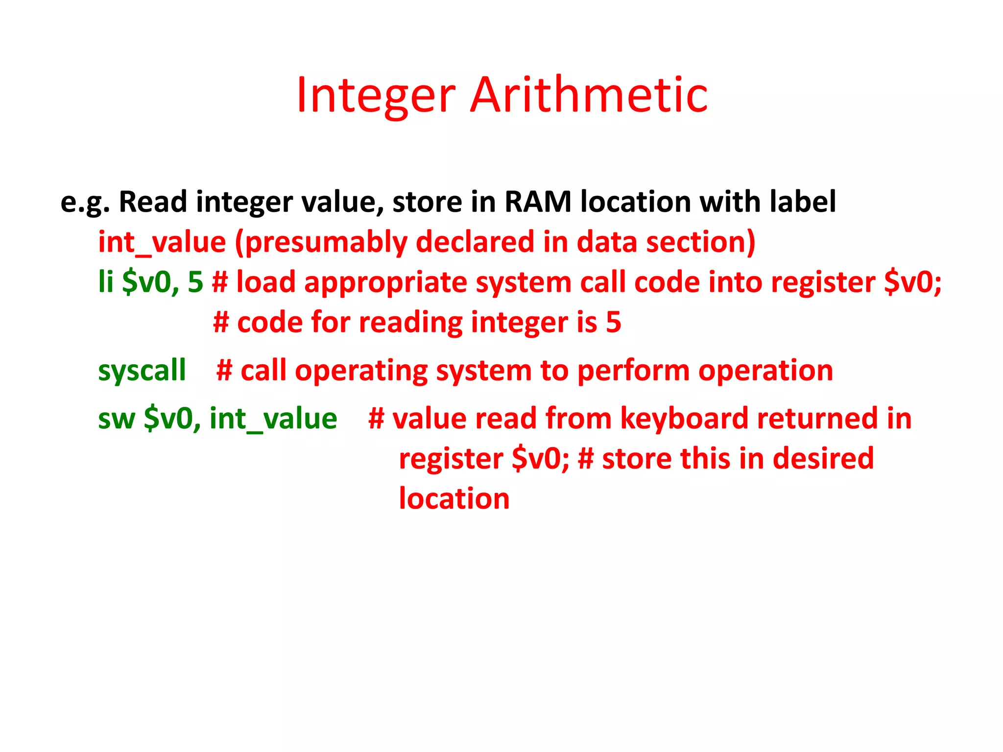 Integer Arithmetic
e.g. Read integer value, store in RAM location with label
int_value (presumably declared in data section)
li $v0, 5 # load appropriate system call code into register $v0;
# code for reading integer is 5
syscall # call operating system to perform operation
sw $v0, int_value # value read from keyboard returned in
register $v0; # store this in desired
location

 