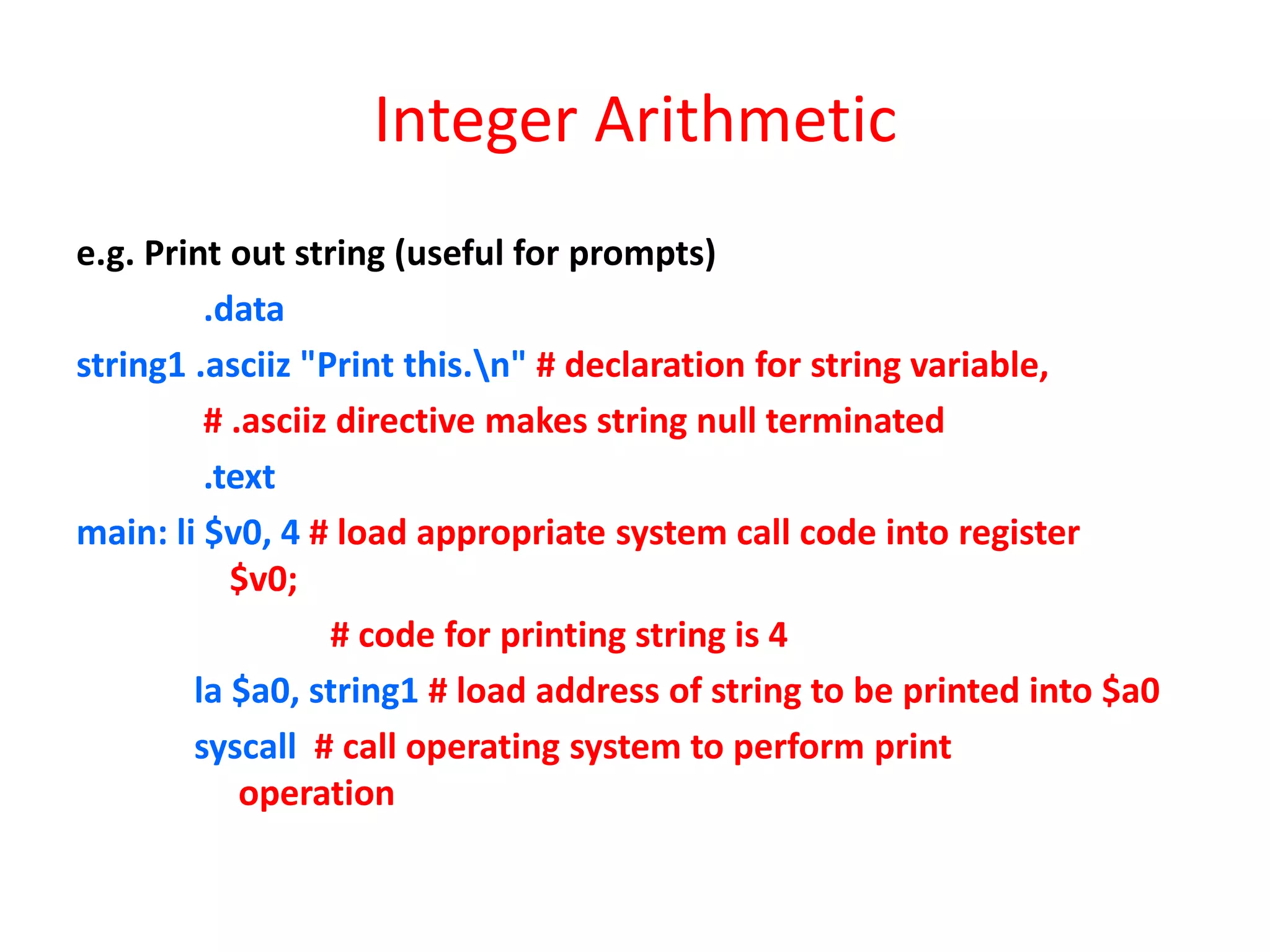 Integer Arithmetic
e.g. Print out string (useful for prompts)
.data
string1 .asciiz "Print this.n" # declaration for string variable,
# .asciiz directive makes string null terminated
.text
main: li $v0, 4 # load appropriate system call code into register
$v0;
# code for printing string is 4
la $a0, string1 # load address of string to be printed into $a0
syscall # call operating system to perform print
operation

 