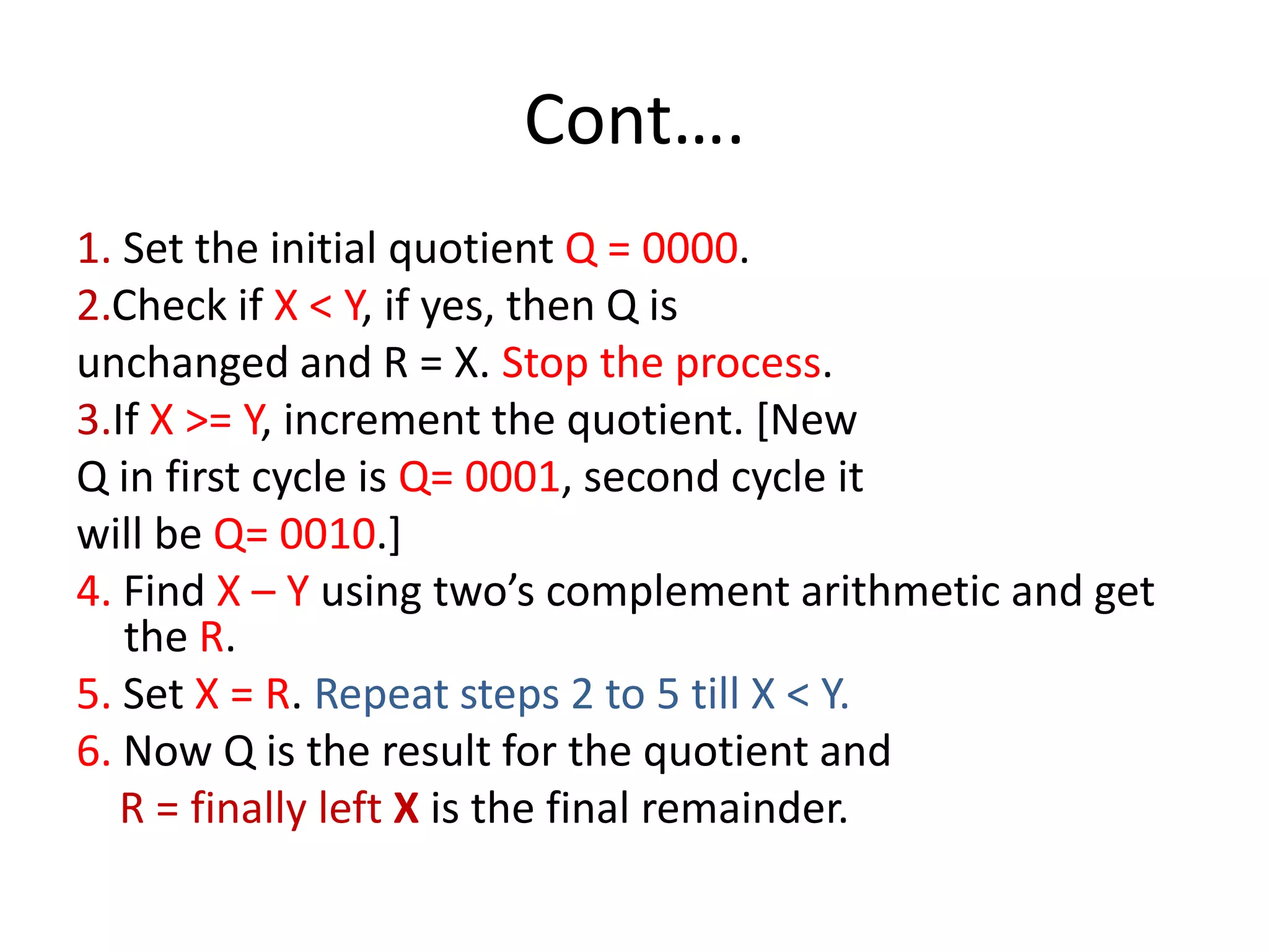 Cont….
1. Set the initial quotient Q = 0000.
2.Check if X < Y, if yes, then Q is
unchanged and R = X. Stop the process.
3.If X >= Y, increment the quotient. [New
Q in first cycle is Q= 0001, second cycle it
will be Q= 0010.]
4. Find X – Y using two’s complement arithmetic and get
the R.
5. Set X = R. Repeat steps 2 to 5 till X < Y.
6. Now Q is the result for the quotient and
R = finally left X is the final remainder.

 