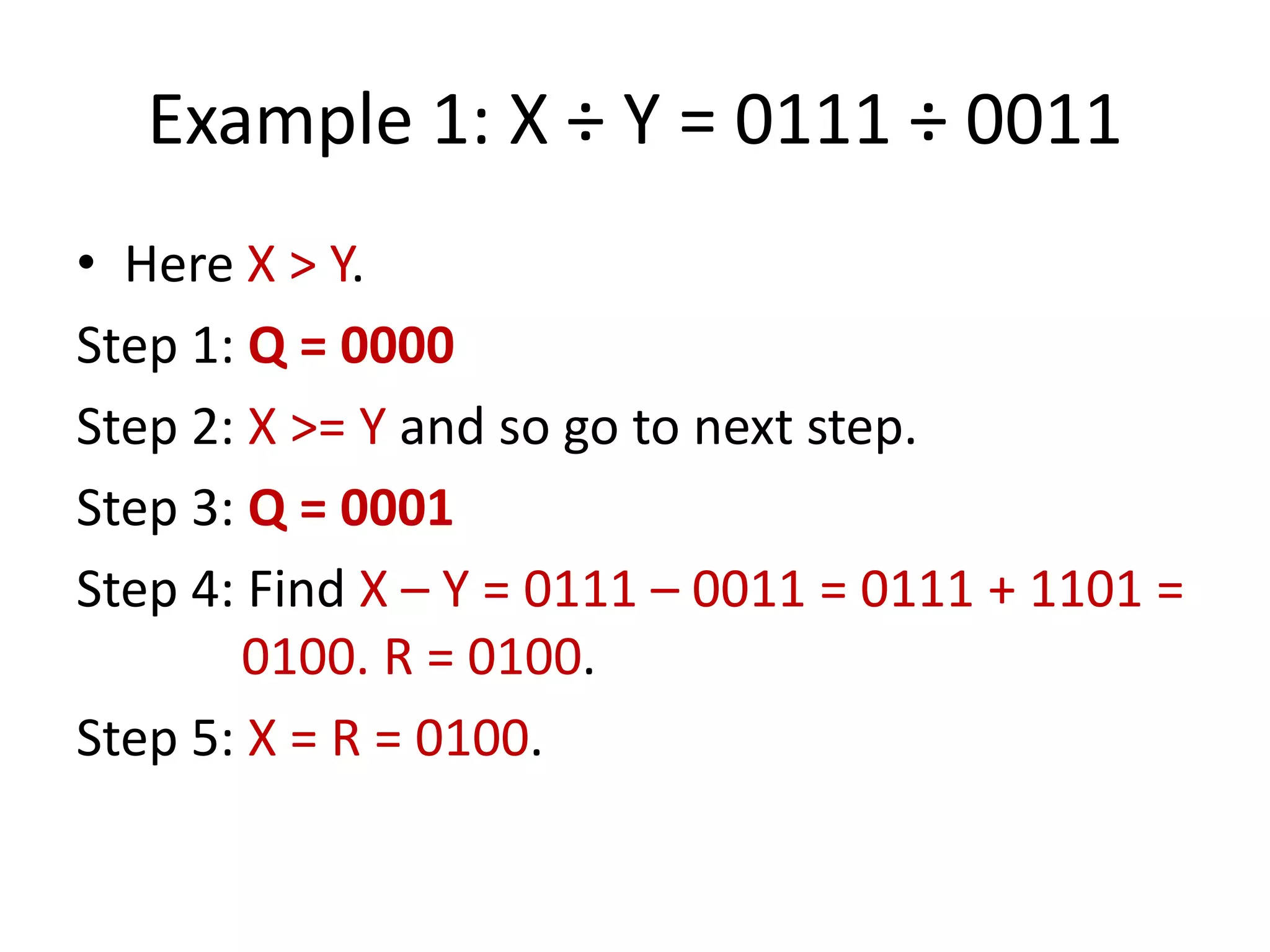 Example 1: X ÷ Y = 0111 ÷ 0011
• Here X > Y.
Step 1: Q = 0000
Step 2: X >= Y and so go to next step.
Step 3: Q = 0001
Step 4: Find X – Y = 0111 – 0011 = 0111 + 1101 =
0100. R = 0100.
Step 5: X = R = 0100.

 