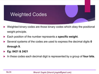 DLCA Bharati Ingale (bharatijingale@gmail.com)
Weighted Codes
 Weighted binary codes are those binary codes which obey the positional
weight principle.
 Each position of the number represents a specific weight.
 Several systems of the codes are used to express the decimal digits 0
through 9.
 Eg: 8421 & 2421
 In these codes each decimal digit is represented by a group of four bits.
 