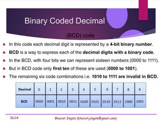 DLCA Bharati Ingale (bharatijingale@gmail.com)
Binary Coded Decimal
(BCD) code
 In this code each decimal digit is represented by a 4-bit binary number.
 BCD is a way to express each of the decimal digits with a binary code.
 In the BCD, with four bits we can represent sixteen numbers (0000 to 1111).
 But in BCD code only first ten of these are used (0000 to 1001).
 The remaining six code combinations i.e. 1010 to 1111 are invalid in BCD.
 