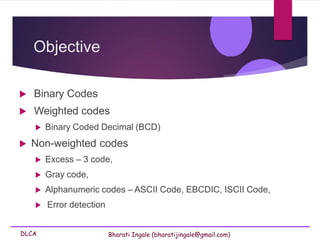 DLCA Bharati Ingale (bharatijingale@gmail.com)
Objective
 Binary Codes
 Weighted codes
 Binary Coded Decimal (BCD)
 Non-weighted codes
 Excess – 3 code,
 Gray code,
 Alphanumeric codes – ASCII Code, EBCDIC, ISCII Code,
 Error detection
 