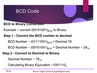 DLCA Bharati Ingale (bharatijingale@gmail.com)
BCD to Binary Conversion
Example − convert (00101001)BCD to Binary.
Step 1 - Convert the BCD number to decimal
BCD Number − (01111001)BCD = Decimal 79
BCD Number − (00101001)BCD = Decimal Number − 2910
Step 2 - Convert to Decimal to Binary
Decimal Number − 7810
Calculating Binary Equivalent −10011102
BCD Code
 